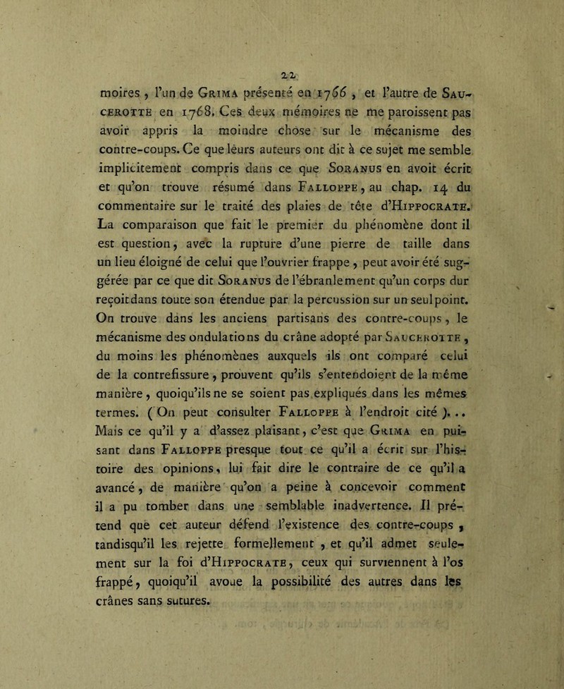moires , Tun de Grima présenté en 17^5 , et l’autre de Sau- CEROTTE en 1768. Ces deux mémoires ne me paroissent pas avoir appris la moindre chose sur le mécanisme des contre-coups. Ce que leurs auteurs ont dit à ce sujet me semble implicitement compris dans ce que Soranüs en avoir écrit et qu’on trouve résumé dans FALioppE^au chap. 14 du commentaire sur le traité des plaies de tête d’HippocRATE, La comparaison que fait le premier du phénomène dont il est question, avec la rupture d’une pierre de taille dans un lieu éloigné de celui que l’ouvrier frappe , peut avoir été sug- gérée par ce que dit Soranus de l’ébranlement qu’un corps dur reçoitdans toute son étendue par la percussion sur un seul point. On trouve dans les anciens partisans des contre-coups, le mécanisme des ondulations du crâne adopté par Saucekoite , du moins les phénomènes auxquels ils ont comparé celui de la contrefissure , prouvent qu’ils s’entendoient de la même manière, quoiqu’ils ne se soient pas expliqués dans les mêmes termes. (On peut consulter Falloppe à l’endroit cité)... Mais ce qu’il y a d’assez plaisant, c’est que Grima en pui- sant dans Falloppe presque tout ce qu’il a écrit sur l’his- toire des opinions^ lui fait dire le contraire de ce qu’il a avancé, de manière qu’on a peine à concevoir comment il a pu tomber dans une semblable inadyertence. 11 pré- tend que cet auteur défend l’existence des contre-coups j tandisqu’il les rejette formellement , et qu’il admet seule- ment sur la foi d’HippocRAXE, ceux qui surviennent à l’os frappé, quoiqu’il avoue la possibilité des autres dans les crânes sans sutures.