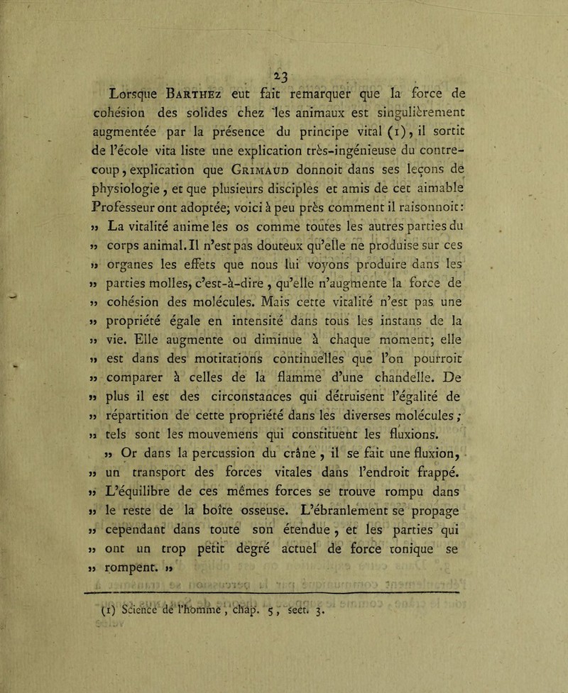 ^3 Lorsque Barthez eut fait remarquer que la force de cohésion des solides chez les animaux est singulièrement augmentée par la présence du principe vital (i), il sortit de l’école vita liste une explication très-ingénieuse du contre- coup 5 explication que Grimaud donnoit dans ses leçons de physiologie ^ et que plusieurs disciples et amis de cet aimable Professeur ont adoptée; voici à peu près comment il raisonnoit: >» La vitalité anime les os comme toutes les autres parties du jî corps animal.il n’est pas douteux qu’elle ne produise sur ces » organes les elFets que nous lui voyons produire dans les »ï parties molles, c’est-à-dire , qu’elle n’augmente la force de cohésion des molécules. Mais cette vitalité n’est pas une j> propriété égale en intensité dans tous les instans de la JJ vie. Elle augmente ou diminue à chaque moment; elle JI est dans des motitations continuelles que l’on pourroic JJ comparer à celles de la flamme d’une chandelle. De JJ plus il est des circonstances qui détruisent l’égalité de JJ répartition de cette propriété dans les diverses molécules ; A jï tels sont les mouvemens qui constituent les fluxions. jï Or dans la percussion du crâne , il se fait une fluxion, JJ un transport des forces vitales dans l’endroit frappé. JJ L’équilibre de ces mêmes forces se trouve rompu dans JJ le reste de la boîte osseuse. L’ébranlement se propage JJ cependant dans toute son étendue , et les parties qui JJ ont un trop petit degré actuel de force tonique se JJ rompent, u