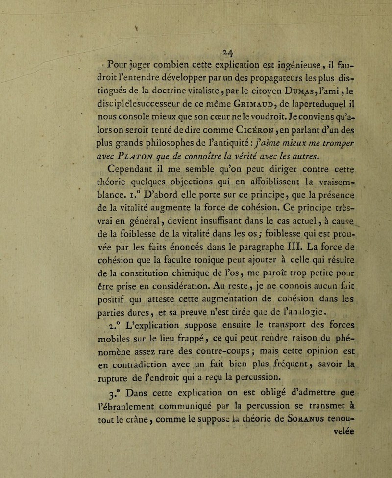 2-4 ' Pour juger combien cette explication est ingénieuse, il fau- droit l’entendre développer par un des propagateurs les plus dis- tingués de la doctrine vitaliste, par le citoyen Dumas, l’ami, le disciplé'lesuccesseur de ce même Grimaud, de laperteduquel il nous console mieux que son cœur ne le voudroit. Je conviens qu’a- lorsonseroit tenté de dire comme Cicéron ,en parlant d’un des plus grands philosophes de l’antiquité: faime mieux me tromper avec Platon que de connoître la vérité avec les autres. Cependant il me semble qu’on peut diriger contre cette théorie quelques objections qui en afFoiblissent la vraisem- blance. 1.° D’abord elle porte sur ce principe, que la présence de la vitalité augmente la force de cohésion. Ce principe très- vrai en général, devient insuffisant dans le cas actuel, à cause de la foiblesse de la vitalité dans les os; foiblesse qui est prou- vée par les faits énoncés dans le paragraphe III. La force de cohésion que la faculté tonique peut ajouter à celle qui résulte de la constitution chimique de l’os, me paroît trop petite pour être prise en considération. Au reste, je ne connois aucun fait positif qui atteste cette augmentation de coliésion dans les parties dures, et sa preuve n’est tirée que de l’analogie. 2. ” L’explication suppose ensuite le transport des forces mobiles sur le lieu frappé, ce qui peut rendre raison du phé- nomène assez rare des contre-coups ; mais cette opinion est en contradiction avec un fait bien plus fréquent, savoir la rupture de l’endroit qui a reçu la percussion. 3. ® Dans cette explication on est obligé d’admettre que l’ébranlement communiqué par la percussion se transmet à tout le crâne, comme le suppose ia théorie de Soranus renou- velée