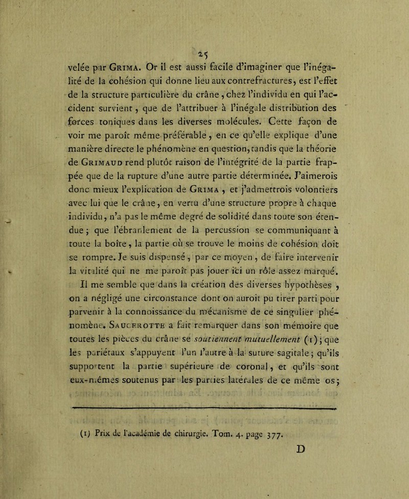 velée p:ir Grima. Or il est aussi facile d’imaginer que l’inéga- lité de la cohésion qui donne lieu aux contrefractures, est l’clFet de la structure particulière du crâne , chez l’individu en qui l’ac- cident survient, que de l’attribuer à l’inégale distribution des forces toniques dans les diverses molécules. Cette façon de voir me paroît même préférable, en ce qu’elle explique d’une manière directe le phénomène en question, tandis que la théorie de Grimaud rend plutôt raison de l’intégrité de la partie frap- pée que de la rupture d’une autre partie déterminée, J’aimerois donc mieux l’explication de Grima , et j’admettrois volontiers avec lui que le crâne, en vertu d’une structure propre à chaque individu, n’a pas le même degré de solidité dans toute son éten- due ; que l’ébranlement de la percussion se communiquant à toute la boîte, la partie où se trouve le moins de cohésion doit se rompre. Je suis dispensé , par ce moyen , de faire intervenir la vitalité qui ne me paroît pas jouer ici un rôle assez marqué. Il me semble que dans la création des diverses hypothèses , on a négligé une circonstance dont on auroit pu tirer parti pour parvenir à la connoissance du mécanisme de ce singulier phé- nomène. Saucerotte a fait remarquer dans son mémoire que toutes les pièces du crâne se soutiennent mutuellement (i);que les pariétaux s’appuyent l’un l’antre à la suture sagitale; qu’ils suppo' tent la partie supérieure de coronal, et qu’ils sont eux-n.êmes soutenus par les parties latérales de ce même os; (i) Prix de l’académie de chirurgie. Tom. 4. page 377. D