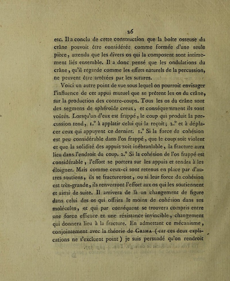 etc. Il a conclu de cette construction que la boite osseuse du crâne pouvoit être considérée comme formée d’une seule pièce, attendu que les divers os qui la composent sont intime- ment liés ensemble. Il a donc pensé que les ondulations du crâne , qu’il regarde comme les effets naturels de la percussion, ne peuvent être arrêtées par les sutures. -- Voici un autre point de vue sous lequel on pourroit envisager l’influence de cet appui mutuel que se prêtent les os du crâne, sur la production des contre-coups. Tous les os du crâne sont des segmens de sphéroïde creux, et conséquemment ils sont voûtés. Lorsqu’un d’eux est frappé, le coup qui produit la per- cussion tend, i.° à applatir celui qui la reçoit; 2.° et à dépla- cer ceux qui appuyent ce dernier. 1° Si la force de cohésion est peu considérable dans l’os frappé , que le coup soit violent et que la solidité des appuis'soit inébranlable, la fracture aura lieu dans-l’endroit du coup. 2.° Si la cohésion de l’os frappé est considérable , l’efiort se portera sur les appuis et tendra à les éloigner. Mais comme ceux-ci sont retenus en place par d’au- tres soutiens, ils se fractureront, ou si leur force de cohésion est très-grande, ils renverront l’effort aux os qui les soutiennent et ainsi de suite. Il arrivera de là un changement de figure dans celui des os qui offrira le moins de cohésion dans ses molécules, et qui par conséquent se trouvera compris entre une force efficace et une résistance invincible, changement qui donnera lieu à la fracture. En admettant ce mécanisme, conjointement avec la tlaéorie de Grima ( car ces deux expli- cations ne s’excluent point ) je suis persuadé qu’on rendroit