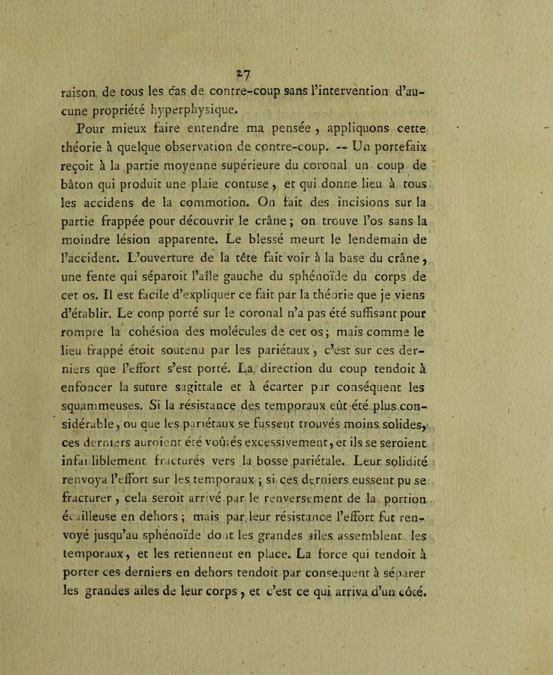 2? raison de tous les cas de contre-coup sans l’intervention d’au- cune propriété hyperphysique. Pour mieux faire entendre ma pensée , appliquons cette théorie à quelque observation de contre-coup. — Un portefaix reçoit à la partie moyenne supérieure du coronal un coup de bâton qui produit une plaie contuse , et qui donne lieu à tous les accidens de la commotion. On fait des incisions sur la partie frappée pour découvrir le crâne ; on trouve l’os sans la moindre lésion apparente. Le blessé meurt le lendemain de l’accident. L’ouverture de la tête fait voir à la base du crâne 9 une fente qui séparoit l’aîle gauche du sphénoïde du corps de cet os. Il est facile d’expliquer ce fait par la théorie que je viens d’établir. Le coup porté sur le coronal n’a pas été suffisant pour rompre la cohésion des molécules de cet os; mais comme le lieu frappé étoit soutenu par les pariétaux , c’est sur ces der- niers que l’effort s’est porté. La direction du coup tendoit à enfoncer la suture sagittale et à écarter par conséquent les squammeuses. Si la résistance des temporaux eût été plus con- sidérable, ou que les pariétaux se fussent trouvés moins solides, ces derniers auroient été voûtés excessivement, et ils se seroienc infai liblemenc fracturés vers la bosse pariétale. Leur solidité renvoya l’effort sur les temporaux ; si ces derniers eussent pu se fracturer , cela seroit arrivé par le renversement de la portion ét -iilleuse en dehors ; mais par leur résistance l’eiîbrt fut ren- voyé jusqu’au sphénoïde do it les grandes ailes assemblent les temporaux, et les retiennent en place. La force qui tendoit à porter ces derniers en dehors tendoit par con^^equent à séparer les grandes ailes de leur corps , et c’est ce qui arriva d’un côté.