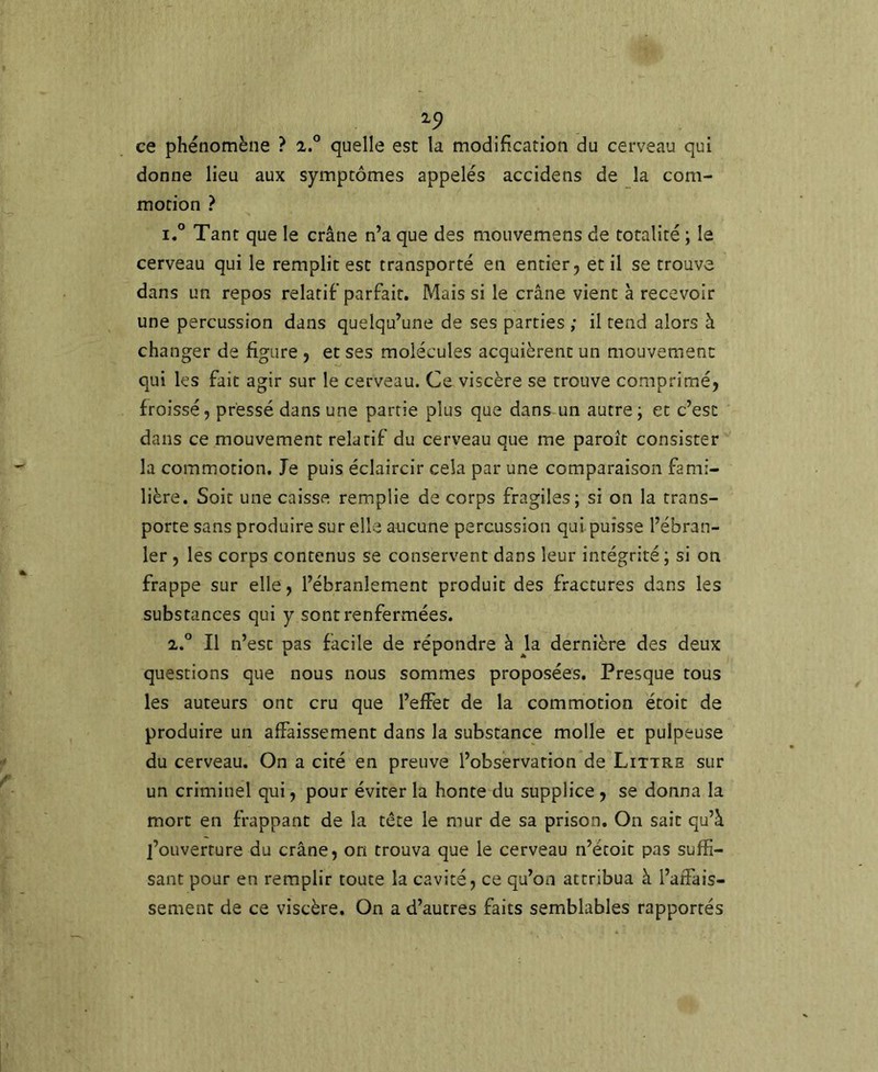 '^9 ce phénomène ? 2.° quelle est la modification du cerveau qui donne lieu aux symptômes appelés accidens de la com- motion ? 1. ° Tant que le crâne n’a que des mouvemens de totalité ; la cerveau qui le remplit est transporté en entier, et il se trouva dans un repos relatif parfait. Mais si le crâne vient à recevoir une percussion dans quelqu’une de ses parties ; il tend alors à changer de figure , et ses molécules acquièrent un mouvement qui les fait agir sur le cerveau. Ce viscère se trouve comprimé, froissé, pressé dans une partie plus que dans un autre; et c’est dans ce mouvement relatif du cerveau que me paroît consister la commotion. Je puis éclaircir cela par une comparaison fami- lière. Soit une caisse remplie de corps fragiles; si on la trans- porte sans produire sur elle aajcune percussion qui puisse l’ébran- ler , les corps contenus se conservent dans leur intégrité ; si on frappe sur elle, l’ébranlement produit des fractures dans les substances qui y sont renfermées. 2. ” Il n’est pas facile de répondre à k dernière des deux questions que nous nous sommes proposées. Presque tous les auteurs ont cru que l’effet de la commotion étoit de produire un affaissement dans la substance molle et pulpeuse du cerveau. On a cité en preuve l’observation de Littré sur un criminel qui, pour éviter la honte du supplice , se donna la mort en frappant de la tête le mur de sa prison. On sait qu’â j’oLiverture du crâne, on trouva que le cerveau n’étoit pas suffi- sant pour en remplir toute la cavité, ce qu’on attribua à l’affais- sement de ce viscère. On a d’autres faits semblables rapportés