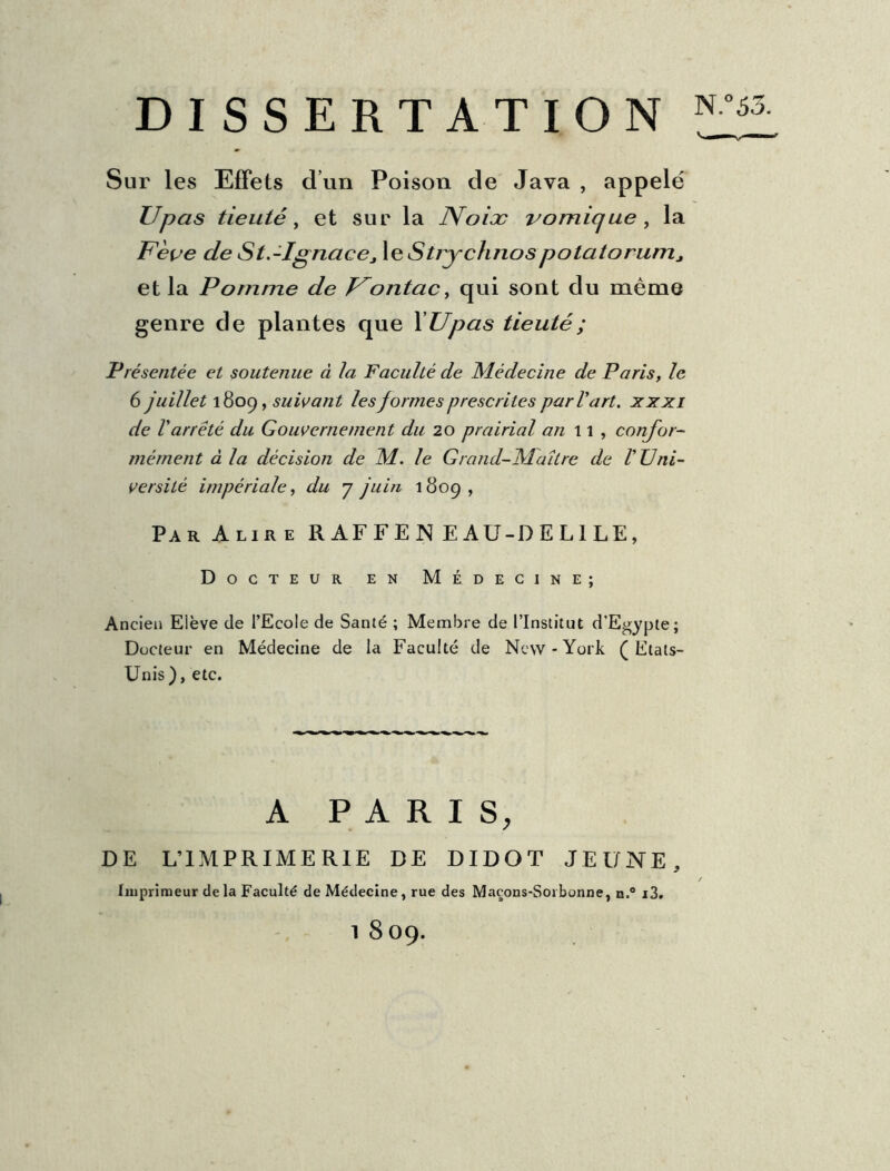 DISSERTATION Sur les Effets d’un Poison de Java , appelé Upas tieuté, et sur la Noix vomique , la Fève de St.-Ignacej le Strychnospotatorumj et la Pomme de Vontac, qui sont du même genre de plantes que 1 Upas tieuté ; Présentée et soutenue à la Faculté de Médecine de Paris, le 6 juillet 1809, suivant les formes prescrites par V art. xxxi de l'arrêté du Gouvernement du 20 prairial an 11, confor- mément à la décision de M. le Grand-Maître de V Uni- versité impériale, du y juin 1809, Par Alire R AF F E N E AU-D E L1 LE, Docteur en Médecine; Ancien Elève de l’Ecole de Santé ; Membre de l’Institut d'Egypte; Docteur en Médecine de la Faculté de New-York (Etats- Unis ), etc. A PARIS, DE L’IMPRIMERIE DE DIDOT JEUNE, Imprimeur de la Faculté de Médecine, rue des Maçons-Sorbonne, n.° i3. 1 8 09.