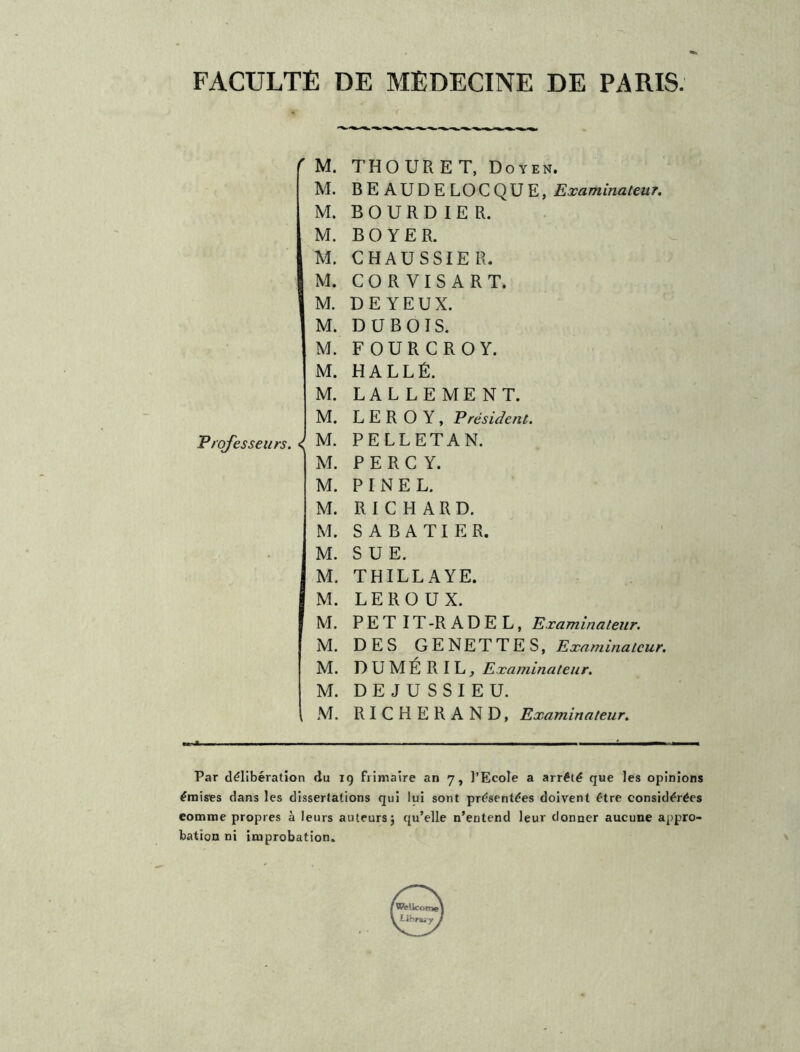 FACULTÉ DE MEDECINE DE PARIS. M. Professeurs. < M. M. M. M. M. M. M. M. M. M. M. M. M. M. M. M. M. M. M. M. M. M. M. M. THOURET, Doyen. BEAUDELOCQUE, Examinateur. BOURD IE R. BOYER. CHAUSSIE R. CORVISART. DE YEUX. DUBOIS. FOURCROY. HALLÉ. LALLEMENT. LEROY, P résident. PELLETAN. P E R C Y. PINEL. RICHARD. SABATIER. SUE. THILLAYE. LEROUX. PET IT-RADEL, Examinateur. DES GENETTE S, Examinateur. DUMÉRIL, Examinateur. DEJUSSIEU. RICHERAND, Examinateur. Par délibération du 19 frimaire an 7, l’Ecole a arrêté que les opinions émises dans les dissertations qui lui sont présentées doivent être considérées eomme propres à leurs auteurs; qu’elle n’entend leur donner aucune appro- bation ni improbation.