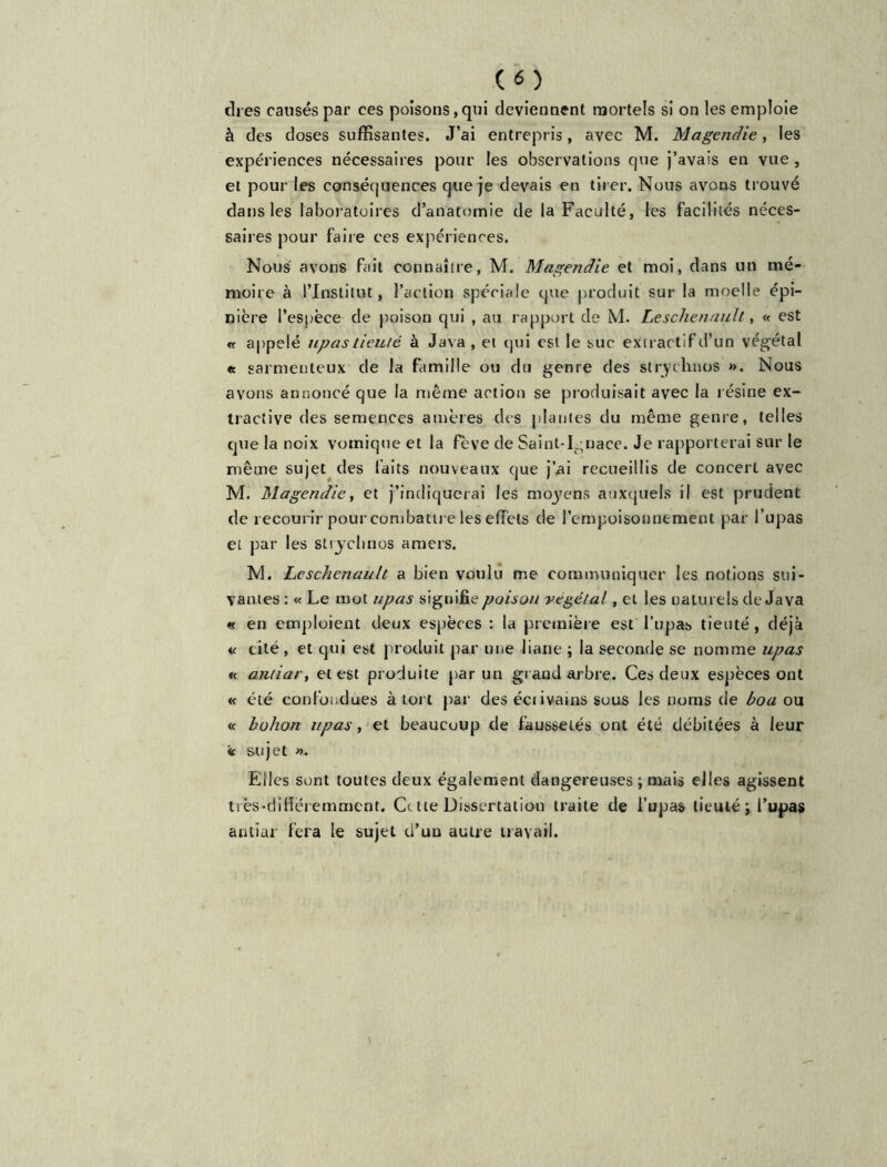 ch es causés par ces poisons,qui deviennent mortels si on les emploie à des doses suffisantes. J’ai entrepris, avec M. Magendie, les expériences nécessaires pour les observations que j’avais en vue , et pour les conséquences que je devais en tirer. Nous avons trouvé dans les laboratoires d’anatomie de la Faculté, les facilités néces- saires pour faire ces expériences. Nous avons fait connaître, M. Magendie et moi, dans un mé- moire à l’Institut, l’action spéciale que produit sur la moelle épi- nière l’espèce de poison qui , au rapport de M. Lesclienaull, « est appelé upas tieuté à Java, et qui est le suc extractif d’un végétal « garmenteux de la famille ou du genre des slrychnos ». Nous avons annoncé que la même action se produisait avec la résine ex- tractive des semences amères des plantes du même genre, telles que la noix vomique et la fève de Saint-Ignace. Je rapporterai sur le même sujet des faits nouveaux que j’ai recueillis de concert avec M. Magendie, et j’indiquerai les moyens auxquels il est prudent de recourir pour combattre les effets de l’empoisonnement par l’upas et par les stryclinos amers. M. Leschcnault a bien voulu me communiquer les notions sui- vantes : « Le mot upas signifie poison végétal, et les naturels de Java « en emploient deux espèces : la première est l’upas tieuté, déjà « cité , et qui est produit par une liane ; la seconde se nomme upas « antiar, et est produite par un grand arbre. Ces deux espèces ont « été confondues à tort par des éctivains sous les noms de boa ou « bohon upas, et beaucoup de faussetés ont été débitées à leur « sujet ». Elles sont toutes deux également dangereuses ; mais elles agissent très-différemment. Ce tte Dissertation traite de l’upas tieuté; l’upas antiar fera le sujet ci’uu autre travail.