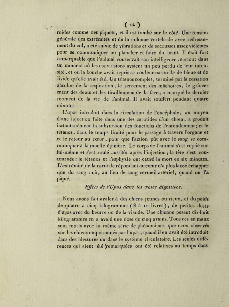 C I* ) roides comme des piquets, et il est tombé sur le côté. Une tension générale des extrémités et de la colonne vertébrale avec redresse- ment du col, a été suivie de vibrations et de secousses assez violentes pour se communiquer au plancher et faire du bruit. Il était fort remarquable que l’animal conservait son intelligence , surtout dans un moment où les convulsions avaient un peu perdu de leur inten- sité, et où la bouche avait repris sa couleur naturelle de bleue et de livide qu’elle avait été. Un tétanos complet, terminé parla cessation absolue de la respiration, le serrement des mâchoires, le grince- ment des dents et les tiraillemens de la face, a marqué le dernier moment de la vie de l’animal. II avait souffert pendant quatre minutes. L’upas introduit dans la circulation de l’encéphale, au moyen d’une injection faite dans une des carotides d’un chien , a produit instantanément la subversion des fonctions de l’entendement; et le tétanos, dans le temps limité pour le passage à travers l’organe et et le retour au coeur, pour que faction pût avec le sang se com- muniquera la moelle épinière. Le corps de l’animal s’est replié sur lui-même et s’est roulé aussitôt après l’injection; la tête s’est con- tournée : le tétanos et l’asphyxie ont causé la mort en six minutes. L’extrémiléjde la carotide répondant au cœur n*a plus laissé échapper que du sang noir, au lieu de sang vermeil artériel, quand on l’a piqué. Effets de l’Upas dans les voies digestives. Nous avons fait avaler à des chiens jeunes ou vieux, et du poids de quatre à cinq kilogrammes ( 8 à io livres), de petites doses d’upas avec du beurre ou de la viande. Une chienne pesant dix-huit kilogrammes en a avalé une dose de cinq grains. Tous ces animaux sont morts avec la même série de phénomènes que ceux observés sur les chiens empoisonnés par l’upas, quand il en avait été introduit dans des blessures ou dans le système circulatoire. Les seules diffé- rences qui aient été ^remarquées ont été relatives au temps dans /