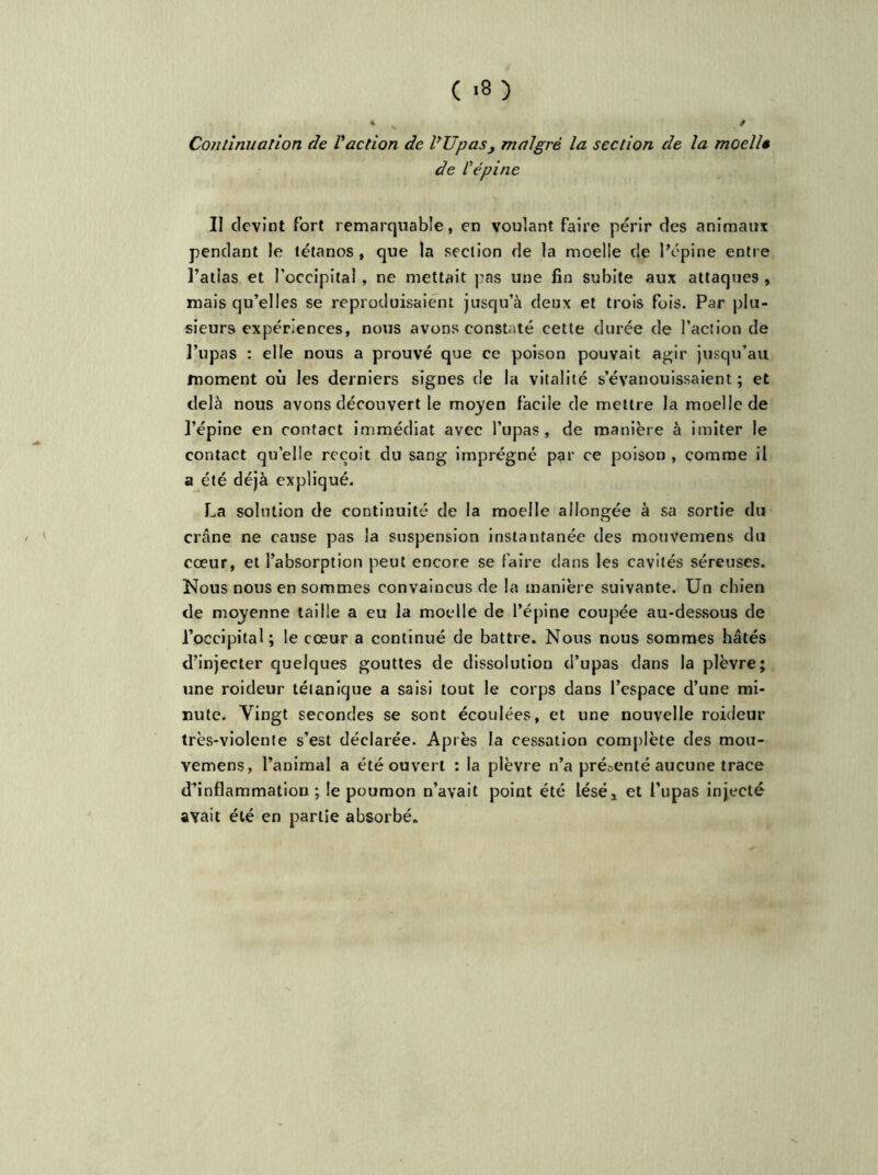 ( '8 ) * s * Continuation de l'action de VU pas , malgré la section de la mocllt de l'épine II devint fort remarquable, en voulant faire périr des animaux pendant le tétanos, que la section de la moelle de l’épine entre l’atlas et l’occipital , ne mettait pas une fin subite aux attaques , mais qu’elles se reproduisaient jusqu’à deux et trois fois. Par plu- sieurs expériences, nous avons constaté cette durée de l’action de l’upas : elle nous a prouvé que ce poison pouvait agir jusqu’au moment où les derniers signes de la vitalité s’évanouissaient; et delà nous avons découvert le moyen facile de mettre la moelle de l’épine en contact immédiat avec l’upas , de manière à imiter le contact quelle reçoit du sang imprégné par ce poison , comme il a été déjà expliqué. La solution de continuité de la moelle allongée à sa sortie du crâne ne cause pas la suspension instantanée des mouvemens du cœur, et l’absorption peut encore se faire clans les cavités séreuses. Nous nous en sommes convaincus de la manière suivante. Un chien de moyenne taille a eu la moelle de l’épine coupée au-dessous de l’occipital; le cœur a continué de battre. Nous nous sommes hâtés d’injecter quelques gouttes de dissolution d’upas dans la plèvre; une roideur tétanique a saisi tout le corps dans l’espace d’une mi- nute. Vingt secondes se sont écoulées, et une nouvelle roideur très-violente s’est déclarée. Après la cessation complète des mou- vemens, l’animal a été ouvert : la plèvre n’a présenté aucune trace d’inflammation; le poumon n’avait point été léséj et l’upas injecté avait été en partie absorbé.