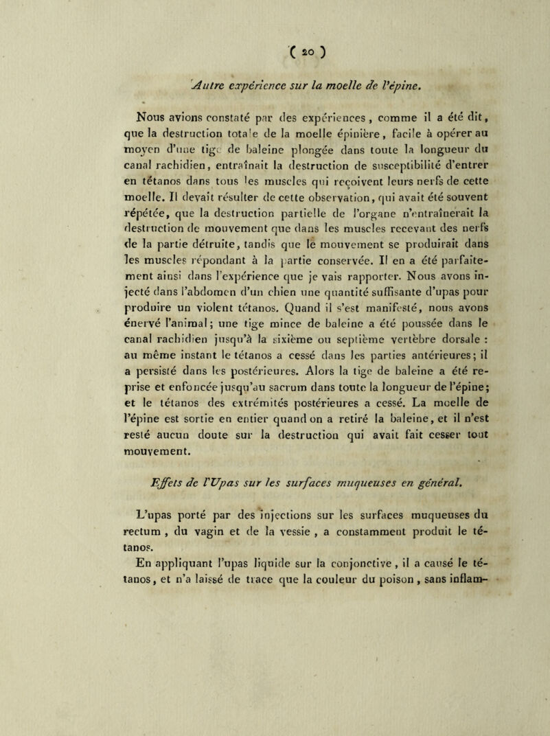 Autre expérience sur la moelle de Vépine. Nous avions constaté par des expériences, comme il a été dit, que la destruction tota!e de la moelle épinière, facile à opérer au moyen d’une tig. de baleine plongée dans toute la longueur du canal rachidien, entraînait la destruction de susceptibilité d’entrer en tétanos dans tous les muscles qui reçoivent leurs nerfs de cette moelle. Il devait résulter de cette observation, qui avait été souvent répétée, que la destruction partielle de l’organe n’entraînerait la destruction de mouvement que dans les muscles recevant des nerfs de la partie détruite, tandis que le mouvement se produirait dans les muscles répondant à la partie conservée. II en a été parfaite- ment ainsi dans l'expérience que je vais rapporter. Nous avons in- jecté dans l’abdomen d’un chien une quantité suffisante d’upas pour produire un violent tétanos. Quand il s’est manifesté, nous avons énervé l’animal; une tige mince de baleine a été poussée dans le canal rachidien jusqu’à la sixième ou septième vertèbre dorsale : au même instant le tétanos a cessé dans les parties antérieures; il a persisté dans les postérieures. Alors la tige de baleine a été re- prise et enfoncée jusqu’au sacrum dans toute la longueur de l’épine; et le tétanos des extrémités postérieures a cessé. La moelle de l’épine est sortie en entier quand on a retiré la baleine, et il n’est resté aucun doute sur la destruction qui avait fait cesser tout mouvement. Effets de l'Upas sur les surfaces muqueuses en général. L’upas porté par des injections sur les surfaces muqueuses du reetum , du vagin et de la vessie , a constamment produit le té- tanos. En appliquant l’upas liquide sur la conjonctive , il a causé le té- tanos, et n’a laissé de trace que la couleur du poison , sans inflam-