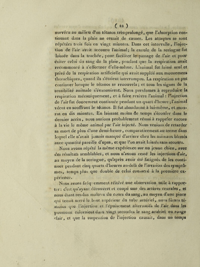 survécu au milieu d’un tétanos très-prolongé, que l’absorption con- tinuant dans la plaie ne cessait de causer. Les attaques se sont répétées trois fois en vingt minutes. Dans cet intervalle, l’injec- tion de l’air avait secouru l’animal; la canule de la seringue fut laissée dans la trachée, pour faciliter le passage de l’air et pour éviter celui du sang de la plaie, pendant que la respiration avait recommencé à s’eflëctuer d’elle-même. L’animal fut laissé seul et privé de la respiration ai tificielle qui avait suppléé aux mouvemens thorachiques, quand ils s’étaient interrompus. La respiration ne put continuer lorsque le tétanos se renouvela; et tous les signes de la sensibilité animale s’évanouirent. Nous parvînmes à reproduire la respiration mécaniquement, et à faire revivre l’animal : l’injection de l’air fut doucement continuée pendant un quart d’heure ; l’animal vécut en souffrant le tétanos- Il fut abandonné à lui-même, et mou- rut en dix minutes. En laissant moins de temps s’écouler dans le dernier accès , nous aurions probablement réussi à rappeler encore à la vie le même animal par l’air injecté. Nous venions de retarder sa mort de plus d’une demi-heure, comparativement au terme dans lequel elle n’avait jamais manqué d’arriver chez les animaux blessés avec quantité pareille d’upas, et que l’on avait laissés sans secours. Nous avons répété la même expérience sur un jeune chien, avec des résultats semblables, et nous n’avons cessé les injections d’air, au moyen de la seringue, qu’après avoir été fatigués de les conti- nuer pendant cinq quarts d’heures au-delà de l’invasion des symptô- mes, temps plus que double de celui consacré à la première ex- périence. Nous avons fréquemment réitéré une observation utile à rappor- ter: c’est qu’ayant découvert et coupé une des artères crurales, et nous étant rendus maîtres du cours du sang, au moyen d’une pince qui tenait serré le bout supérieur du tube artériel, nous fûmes té- moins que l'injection et l'épuisement alternatifs de l’air dans les poumons coloraient dans vingt secondes le sang artériel en rouge clair, et que la suspension de l’injection causait, dans un temps