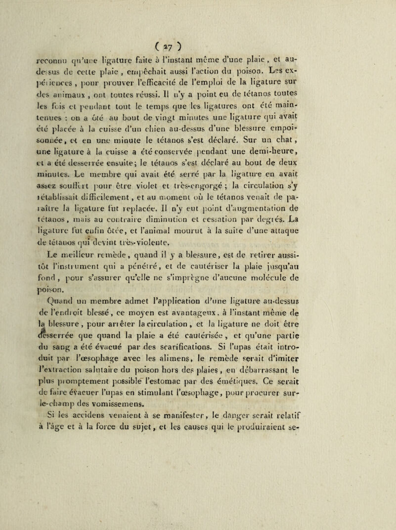 reconnu qu’une ligature faite à l’instant même d’une plaie , et au- detsus de cette plaie, empêchait aussi l’action du poison. Les ex- péiienccs, pour prouver l’efficacité de l’emploi de la ligature sur des animaux , ont toutes réussi. 11 n’y a point eu de tétanos toutes les fois et pendant tout le temps que les ligatures ont été main- tenues : on a ôté au bout de vingt minutes une ligature qui avait été placée à la cuisse d’un chien au-dessus d’une blessure empoi- sonnée, et en une minute le tétanos s’est déclaré. Sur un chat, une ligature à la cuisse a été conservée pendant une demi-heure, et a été desserrée ensuite; le tétanos s’est déclaré au bout de deux minutes. Le membre qui avait été serré par la ligature en avait assez souffi.i t pour être violet et très*engorgé ; la circulation s’y iétablissait difficilement, et au moment où le tétanos venait de pa- raître la ligature fut replacée. Il n’y eut point d’augmentation de tétanos, mais au contraire diminution et cessation par degiés. La ligature lut enfin ôtée, et l’animal mourut à la suite d’une attaque de tétanos qui devint très-violente. Le meilleur remède, quand il y a blessure, est de retirer aussi- tôt l’instrument qui a pénétré, et de cautériser la plaie jusqu’au fond , pour s’assurer qu’elle ne s’imprègne d’aucune molécule de poison. Quand un membre admet l’application d’une ligature au-dessus de l’endroit blessé, ce moyen est avantageux, à l’instant même de la blessure, pour arrêter la circulation , et la ligature ne doit être desserrée que quand la plaie a été cautérisée, et qu’une partie du sang a été évacué par des scarifications. Si l’upas était intro- duit par l’œsophage avec les alimens, le remède serait d'imiter l’extraction salutaire du poison hors des plaies, en débarrassant le plus piomptement possible l’estomac par des émétiques. Ce serait de faire évacuer l’upas en stimulant l’œsophage, pour procurer sur- le-champ des vomissemens. Si les accidens venaient à se manifester, le danger serait relatif à lage et à la force du sujet, et les causes qui le produiraient se-