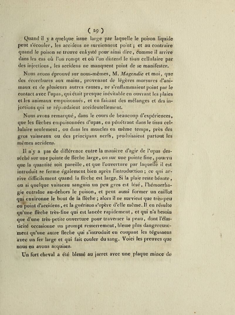 ( *9) Quand il y a quelque issue large par laquelle le poison liquide peut seeouler, les accidens ne surviennent point; et au contraire quand le poison se trouve enkysté pour ainsi dire, comme il arrive dans les cas où l’on rompt et où l’on distend le tissu cellulaire par des injections , les accidens ne manquent point de se manifester. Nous avons éprouvé sur nous-mêmes, M. Magendie et moi, que des écorchures aux mains, provenant de légères morsures d’ani- maux et de plusieurs autres causes, ne s’enflammaient point par le contact avec l’upas, qui était presque inévitable en ouvrant les plaies elles animaux empoisonnés, et en faisant des mélanges et des in- jections qui se répandaient accidentellement. Nous avons remarqué, dans le cours de beaucoup d’expériences, que les flèches empoisonnées d’upas, en pénétrant dans le tissu cel- lulaire seulement, ou dans les muscles en même temps, près des gros vaisseaux ou des principaux nerfs, produisaient partout les memes accidens. Il n'y a pas de différence entre la manière d’agir de l’upas des- séché sur une pointe de flèche large, ou sur une pointe fine, pourvu que la quantité soit pareille , et que l’ouverture par laquelle il est introduit se ferme également bien après l’introduction ; ce qui ar- rive difficilement quand la flèche est large. Si la plaie reste béante, ou si quelque vaisseau sanguin un peu gros est lésé, l’hémorrha- gie entraîne au-dehors le poison, et peut aussi former un caillot qui environne le bout de la flèche ; alors il ne survient que très-peu ou point d’accidens, et la guérison s'opère d’elle même. Il en résulte qu’une flèche très-fine qui est lancée rapidement, et qui n’a besoin que d’une très-petite ouverture pour traverser la peau, dont l’élas- ticité occasionne un prompt resserrement, blesse plus dangereuse- ment qu’une autre fléché qui s’introduit en coupant les tégumens avec un fer large et qui fait couler du sang. Voici les preuves que nous en avons acquises. Un fort cheval a été blessé au jarret avec une plaque mince de