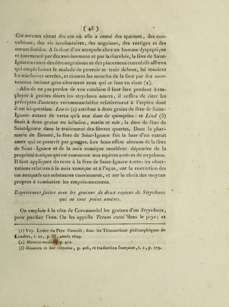 Ces auteurs citent des cas où elle a causé des spasmes , des con* vulsions, des ris involontaires, des angoisses, des vertiges et des sueurs froides. A la dose cl’un scrupule chez un homme dyspeptique et tourmenté par des vomissemens et par la diarrhée, la fève de Saint- Ignace a causé des démangeaisons et des pincemens convulsifs affreux qui empêchaient le malade de pouvoir se tenir debout, lui tenaient hs mâchoires serrées, et tiraient les muscles de la face par des mou- vemens imitant gros sièrement ceux qui se font en riant (i). Afin de ne pas perdre de vue combien il faut être prudent à em- ployer à petites doses les strychnos amers, il suffira de citer les préceptes d’auteurs recommandables relativement à l’espèce dont il est ici question. Lavis (2) attribue à deux grains de fève de Saint- Ignace autant de vertu qu’à une dose de quinquina : et Lind (3) fixait à deux grains en infusion , matin et soir , la dose de fève de Saint-Ignace dans le traitement des fièvres quartes. Dans la phar- macie de Baume, la fève de Saint-Ignace fait la base d’un extrait amer qui se prescrit par gouttes. Les bons effets obtenus de la l ève de Saint - Ignace et de la noix vomique semblent dépendre de la propriété tonique qui est commune aux espèces amères de strychnos. Il faut appliquer du reste à la feve de Saint-Ignace toutes les obser- vations relatives à la noix vomique et à l’upas, sur la restriction des cas auxquels ces substances conviennent, et sur le choix des moyens propres à combattre les empoisonnemeus. Expériences faites avec les graines de deux espèces de Strychnos qui ne sont point amères. On emploie à la cote de Coromandel les graines d’un Strychnos, pour purifier l’eau. On les appelle Tetam cotté 'dans le pays; et (1) Voy. Lettre du Père Camelli, dans Jes Transactions philosophiques de Londres, t. 21, p. 88, année 1699. (2) Matériel médical', p. 412. (3) Diseases in hot climates, p. 406, et traduction française, t. 2 , p. 179..