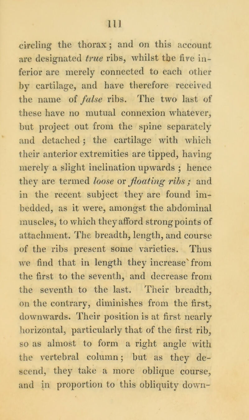 11] circling the thorax; and on this account are designated true ribs, whilst the five in- ferior are merely connected to eaeh other by cartilage, and have tlierefore received the name of false ribs. The two last of these have no mutual connexion whatever, but project out from the spine separately and detached; the cartilage with which their anterior extremities are tipped, having merely a slight inclination upwards ; hence they are termed loose or floating rihs ; and in the recent subject they are found im- bedded, as it were, amongst the abdominal muscles, to which they aftbrd strong points of attachment. The breadth, length, and course of the ribs present some varieties. Thus we find that in length they increase'from the first to the seventh, and decrease from the seventh to the last. Their breadth, on the contrary, diminishes from the first, downwards. Their position is at first nearly horizontal, particularly that of the first rib, so as almost to form a right angle with the vertebral column; but as they de- scend, they take a more oblique course, and in proportion to this obliquity down-