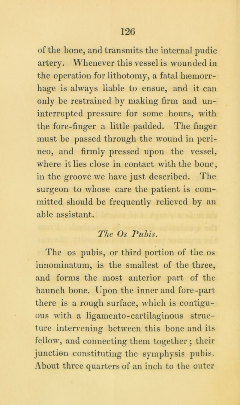 of the bone, and transmits the internal pudic artery. Whenever this vessel is wounded in the operation for lithotomy, a fatal haemorr- hage is always liable to ensue, and it can only be restrained by making firm and un- interrupted pressure for some hours, with the fore-finger a little padded. The finger must be passed through the wound in peri- neo, and firmly pressed upon the vessel, where it lies close in contact with the bone, in the groove we have just described. The surgeon to whose care the patient is com- mitted should be frequently relieved by an able assistant. The Os Pubis. The os pubis, or third portion of the os innominatum, is the smallest of the three, and forms the most anterior part of the haunch bone. Upon the inner and fore-part there is a rough surface, wdiich is contigu- ous with a ligamento-cartilaginous struc- ture intervening betw’een this bone and its fellow, and connecting them together ; their junction constituting the symphysis pubis. About three quarters of an inch to the outer