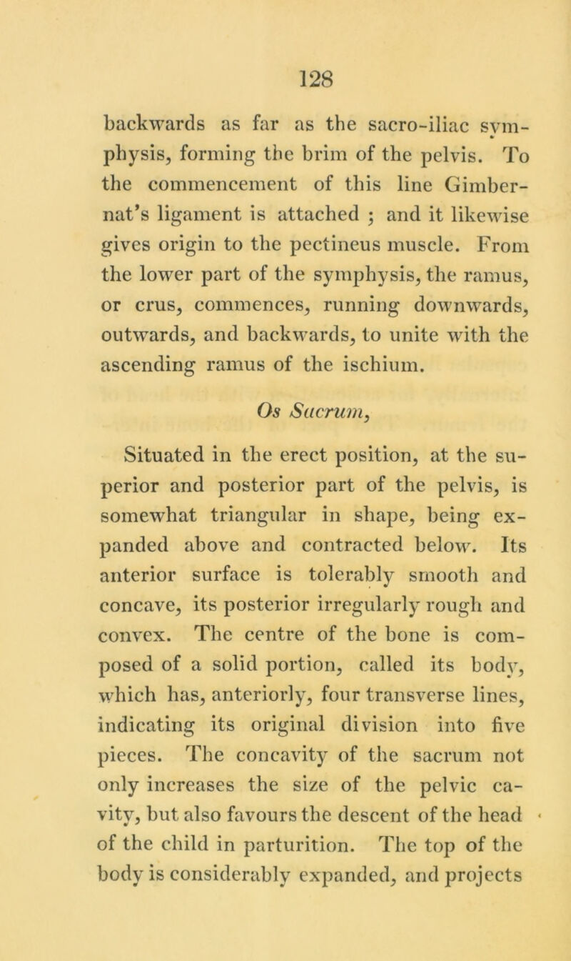 backwards as far as the sacro-iliac sym- physis, forming the brim of the pelvis. To the commencement of this line Gimber- nat’s ligament is attached ; and it likewise gives origin to the pectineus muscle. From the lower part of the symphysis, the ramus, or crus, commences, running downwards, outwards, and backwards, to unite with the ascending ramus of the ischium. Os Sacrum, Situated in the erect position, at the su- perior and posterior part of the pelvis, is somewhat triangular in shape, being ex- panded above and contracted beloM\ Its anterior surface is tolerably smooth and concave, its posterior irregularly rough and convex. The centre of the bone is com- posed of a solid portion, called its bodv, which has, anteriorly, four transverse lines, indicating its original division into five pieces. The concavity of the sacrum not only increases the size of the pelvic ca- vity, but also favours the descent of the head • of the child in parturition. The top of the body is considerably expanded, and projects