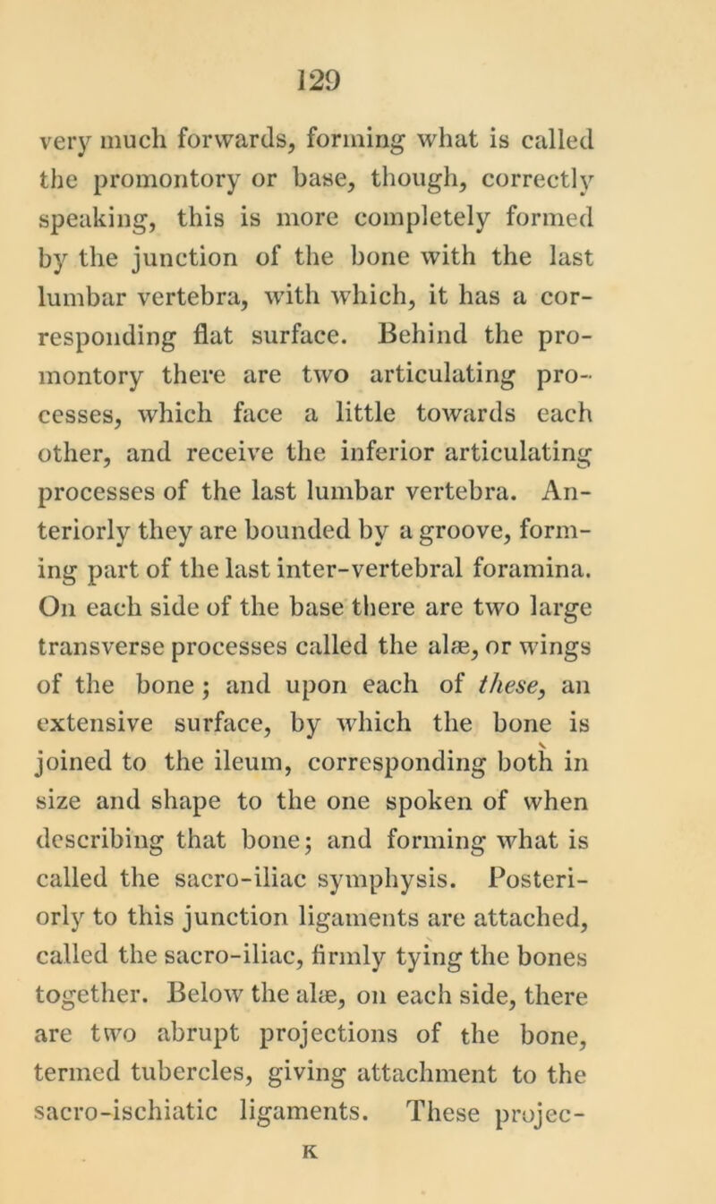 very much forwards, forming what is called the promontory or base, though, correctly speaking, this is more completely formed by the junction of the bone with the last lumbar vertebra, with which, it has a cor- responding flat surface. Behind the pro- montory there are two articulating pro- cesses, which face a little towards each other, and receive the inferior articulating processes of the last lumbar vertebra. An- teriorly they are bounded by a groove, form- ing part of the last inter-vertebral foramina. On each side of the base there are two large transverse processes called the alse, or wings of the bone; and upon each of these, an extensive surface, by which the bone is V joined to the ileum, corresponding both in size and shape to the one spoken of when describing that bone; and forming what is called the sacro-iliac symphysis. Posteri- orly to this junction ligaments are attached, called the sacro-iliac, firmly tying the bones together. Below the alae, on each side, there are two abrupt projections of the bone, termed tubercles, giving attachment to the sacro-ischiatic ligaments. These projec- K