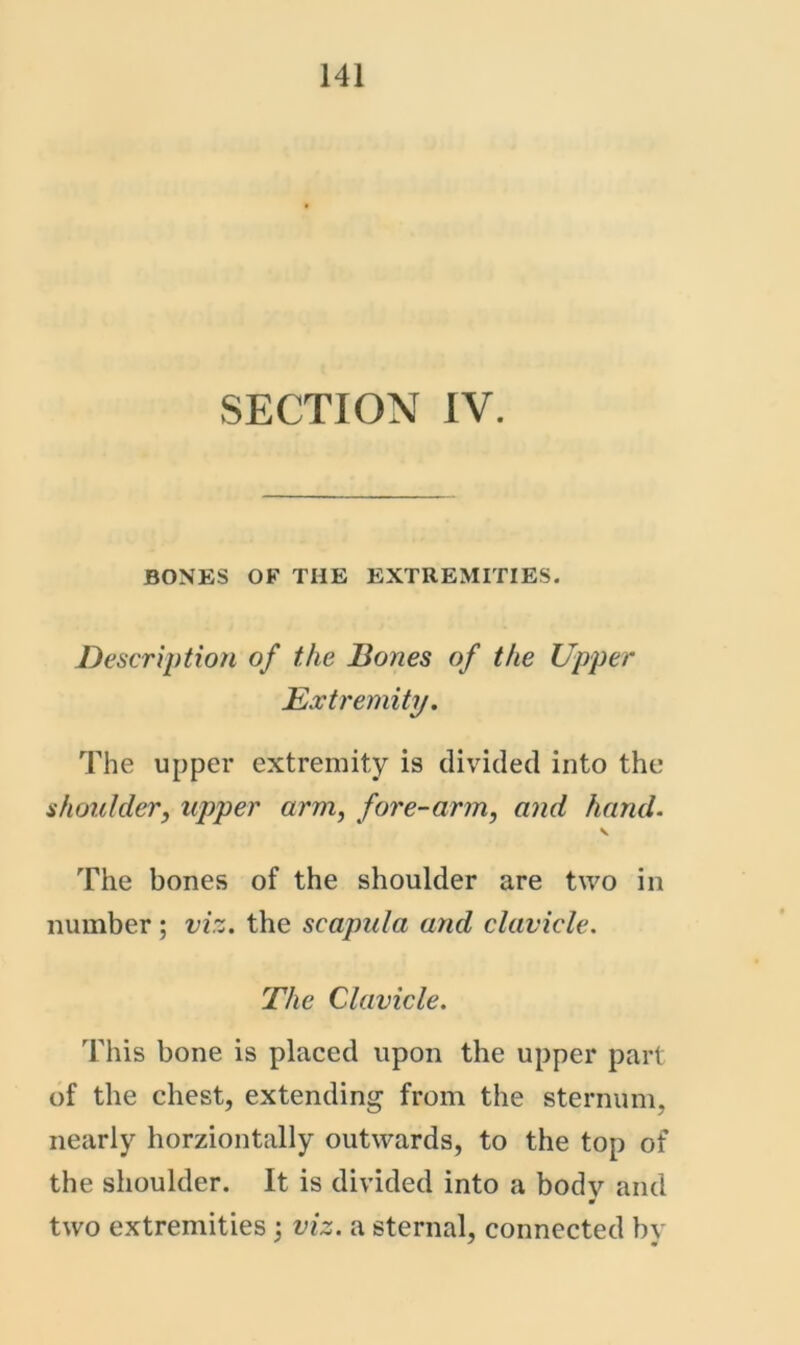 SECTION IV. BONES OF THE EXTREMITIES. Description of the Bones of the Upper Extremity. The upper extremity is divided into the shoulder, upper arm, fore-arm, and hand. \ The bones of the shoulder are two in number; viz, the scapula and clavicle. The Clavicle, This bone is placed upon the upper part of the chest, extending from the sternum, nearly horziontally outwards, to the top of the shoulder. It is divided into a body and two extremities; viz. a sternal, connected by