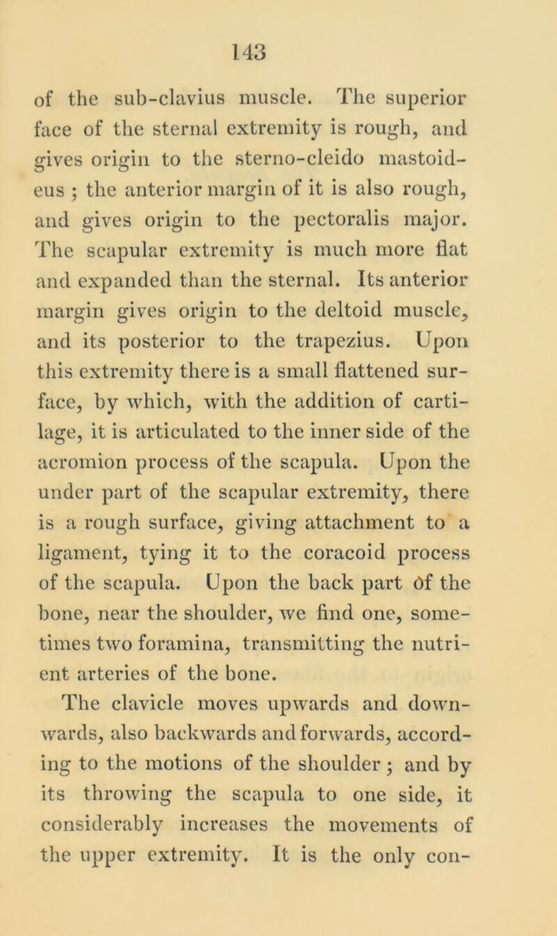 of the sub-clavius muscle. The superior face of the sternal extremity is rough, and gives origin to the sterno-cleido mastoid- eus ; the anterior margin of it is also rough, and gives origin to the pectoralis major. The scapular extremity is much more flat and expanded than the sternal. Its anterior margin gives origin to the deltoid muscle, and its posterior to the trapezius. Upon this extremity there is a small flattened sur- face, by which, with the addition of carti- lage, it is articulated to the inner side of the acromion process of the scapula. Upon the under part of the scapular extremity, there is a rough surface, giving attachment to a ligament, tying it to the coracoid process of the scapula. Upon the back part df the bone, near the shoulder, we find one, some- times two foramina, transmitting the nutri- ent arteries of the bone. The clavicle moves upwards and down- wards, also backwards and forwards, accord- ing to the motions of the shoulder ; and by its throwing the scapula to one side, it considerably increases the movements of the upper extremity. It is the only con-