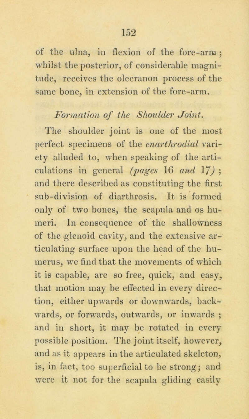 of the ulna, in flexion of the fore-artu ; whilst the posterior, of considerable magni- tude, receives the olecranon process of the same bone, in extension of the fore-arm. Formation of the Shoulder Joint. The shoulder joint is one of the most perfect specimens of the enarthrodial vari- ety alluded to, when speaking of the arti- culations in general (pages 16 and and there described as constituting the first sub-division of diarthrosis. It is formed only of tw'o bones, the scapula and os hu- meri. In consequence of the shallowness of the glenoid cavity, and the extensive ar- ticulating surface upon the head of the hu- merus, we find that the movements of which it is capable, arc so free, quick, and easy, that motion may be effected in every direc- tion, either upwards or downwards, back- wards, or forwards, outw^ards, or inwards ; and in short, it may be rotated in every possible position. The joint itself, however, and as it appears in the articulated skeleton, is, in fact, too superficial to be strongs and were it not for the scapula gliding easily