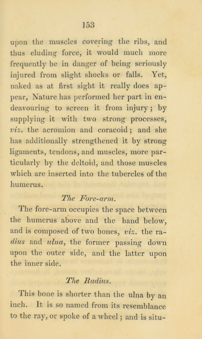 upon the muscles covering the ribs, and thus eluding force, it would much more frequently be in danger of being seriously injured from slight shocks or falls. Yet, naked as at first sight it really does ap- pear, Nature has performed her part in en- deavouring to screen it from injury; by supplying it with two strong processes, viz. the acromion and coracoid; and she has additionally strengthened it by strong ligaments, tendons, and muscles, more par- ticularly by the deltoid, and those muscles which are inserted into the tubercles of the humerus. The Fore-arm. The fore-arm occupies the space between the humerus above and the liand below, and is composed of two bones, viz. the ra- dius and ulna, the former passing down upon the outer side, and the latter upon the inner side. The lladius. This bone is shorter than the ulna by an inch. It is so named from its resemblance to the ray, or spoke of a wheeland is situ-