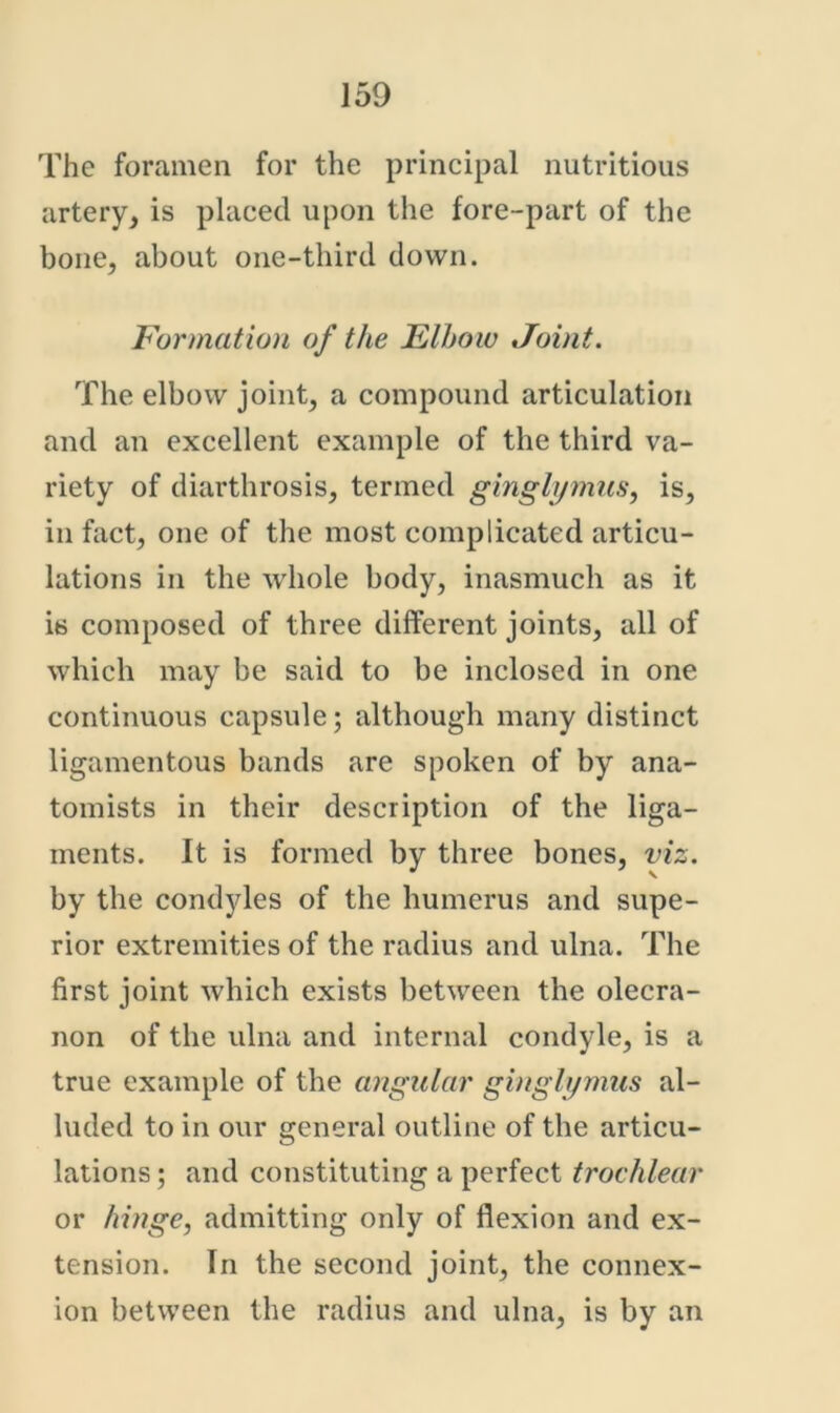 The foramen for the principal nutritious artery, is placed upon the fore-part of the bone, about one-third down. Formation of the Elhow Joint. The elbow joint, a compound articulation and an excellent example of the third va- riety of diarthrosis, termed ginglymus, is, in fact, one of the most complicated articu- lations in the whole body, inasmuch as it is composed of three different joints, all of which may be said to be inclosed in one continuous capsule; although many distinct ligamentous bands are spoken of by ana- tomists in their description of the liga- ments. It is formed by three bones, viz. by the condyles of the humerus and supe- rior extremities of the radius and ulna. The first joint which exists between the olecra- non of the ulna and internal condyle, is a true example of the a?igular ginglt/mus al- luded to in our general outline of the articu- lations ; and constituting a perfect trochlear or hinge, admitting only of flexion and ex- tension. In the second joint, the connex- ion between the radius and ulna, is by an