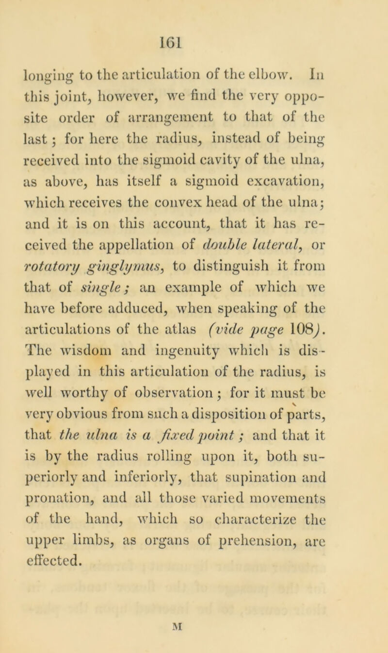 lonaiiiff to the articulation of the elbow. In this joint, however, we find the very oppo- site order of arrangement to that of the last; for here the radius, instead of being received into the sigmoid cavity of the ulna, as above, has itself a sigmoid excavation, which receives the convex head of the ulna; and it is on this account, that it has re- ceived the appellation of double lateral, or rotatory giuglymus, to distinguish it from that of single; an example of which we have before adduced, when speaking of the articulations of the atlas (vide page 108j. The wisdom and ingenuity whicli is dis- played in this articulation of the radius, is well worthy of observation; for it must be V very obvious from such a disposition of parts, that the ulna is a fixed point; and that it is by the radius rolling upon it, both su- periorly and interiorly, that supination and pronation, and all those varied movements of the hand, which so characterize the upper limbs, as organs of prehension, are eftected. M