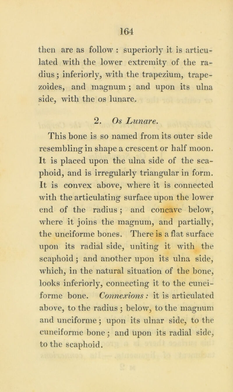 then are as follow : superiorly it is articu- lated with the lower extremity of the ra- dius ; interiorly, with the trapezium, trajje- zoides, and magnum ; and upon its ulna side, with the os lunare. 2. Os Lunare. This bone is so named from its outer side resembling in shape a crescent or half moon. It is placed upon the ulna side of the sca- phoid, and is irregularly triangular in form. It is convex above, where it is connected with the articulating surface upon the lower end of the radius; and concave below, where it joins the magnum, and partially, the unciforme bones. There is a flat surface upon its radial side, uniting it with the scaphoid; and another upon its ulna side, wdiich, in the natural situation of the bone, looks inferiorly, connecting it to the cunei- forme bone. Conne.vions : it is articulated above, to the radius ; below, to the magnum and unciforme; upon its ulnar side, to the cuneiforme bone; and upon its radial side, to the scaphoid.