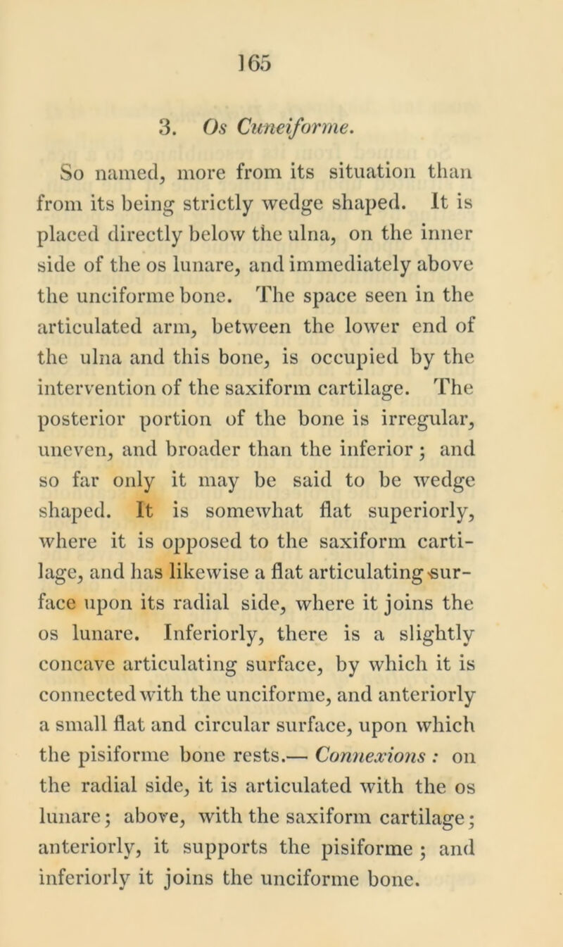 3. Os Cimeiforme. So named, more from its situation than from its being strictly wedge shaped. It is placed directly below the ulna, on the inner side of the os lunare, and immediately above the unciforme bone. The space seen in the articulated arm, between the lower end of the ulna and this bone, is occupied by the intervention of the saxiform cartilage. The posterior portion of the bone is irregular, uneven, and broader than the inferior ; and so far only it may be said to be wedge shaped. It is somewhat flat superiorly, where it is opposed to the saxiform carti- lage, and has likewise a flat articulating sur- face upon its radial side, where it joins the os lunare. Inferiorly, there is a slightly concave articulating surface, by which it is connected with the unciforme, and anteriorly a small flat and circular surface, upon which the pisiforme bone rests.— Connexions : on the radial side, it is articulated with the os lunare; above, with the saxiform cartilage; anteriorly, it supports the pisiforme ; and inferiorly it joins the unciforme bone.