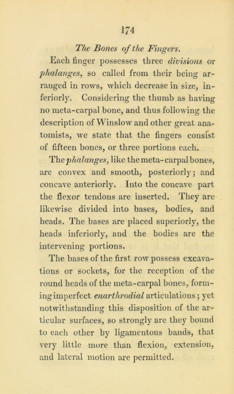 The Bones of the Fingers. Each finger possesses three divisions or jihalanges, so called from their being ar- ranged in rows, which decrease in size, in- feriorly. Considering the thumb as having no meta-carpal bone, and thus following the description of Winslow and other great ana- tomists, we state that the fingers consist of fifteen bones, or three portions each. phalanges) like the meta-carpal bones, are convex and smooth, posteriorly; and concave anteriorly. Into the concave part the flexor tendons are inserted. They are likewise divided into bases, bodies, and heads. The bases are placed superiorly, the heads inferiorly, and the bodies are the intervening portions. The bases of the first row possess excava- tions or sockets, for the reception of the round heads of the meta-carpal bones, form- ing imperfect enartlirodial articulations; yet notwithstanding this disposition of the ar- ticular surfaces, so strongly are they bound to each other by ligamentous bands, that very little more than flexion, extension, and lateral motion are permitted.