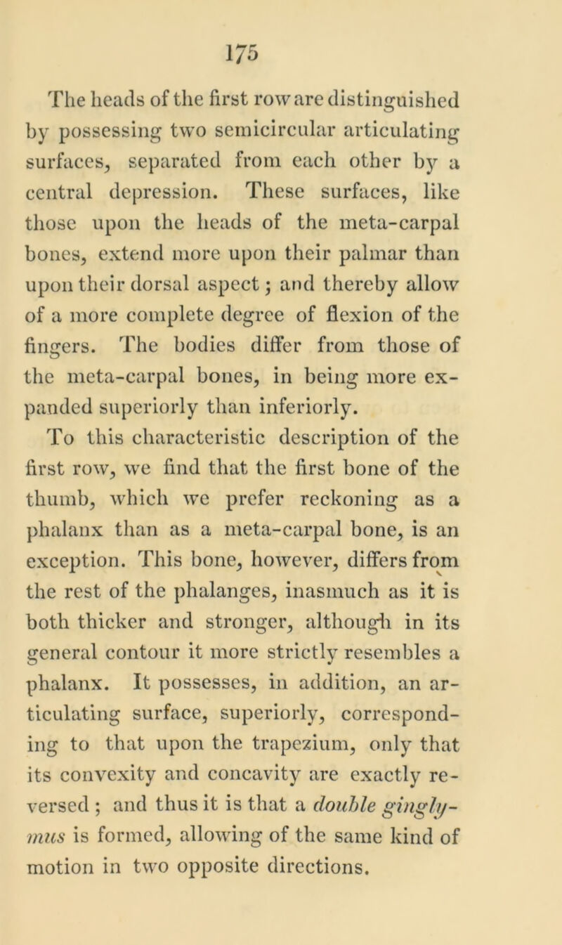 The heads of the first row are distinguished by possessing two semicircular articulating surfaces, separated from each other by a central depression. These surfaces, like those upon the heads of the meta-carpal bones, extend more upon their palmar than upon their dorsal aspect; and thereby allow of a more complete degree of flexion of the fingers. The bodies differ from those of the meta-carpal bones, in being more ex- panded superiorly than inferiorly. To this characteristic description of the first row, we find that the first bone of the thumb, which we prefer reckoning as a phalanx than as a meta-carpal bone, is an exception. This bone, however, differs from the rest of the phalanges, inasmuch as it is both thicker and stronger, althougli in its general contour it more strictly resembles a phalanx. It possesses, in addition, an ar- ticulating surface, superiorly, correspond- ing to that upon the trapezium, only that its convexity and concavity are exactly re- versed ; and thus it is that a double gingly- mus is formed, allowing of the same kind of motion in two opposite directions.