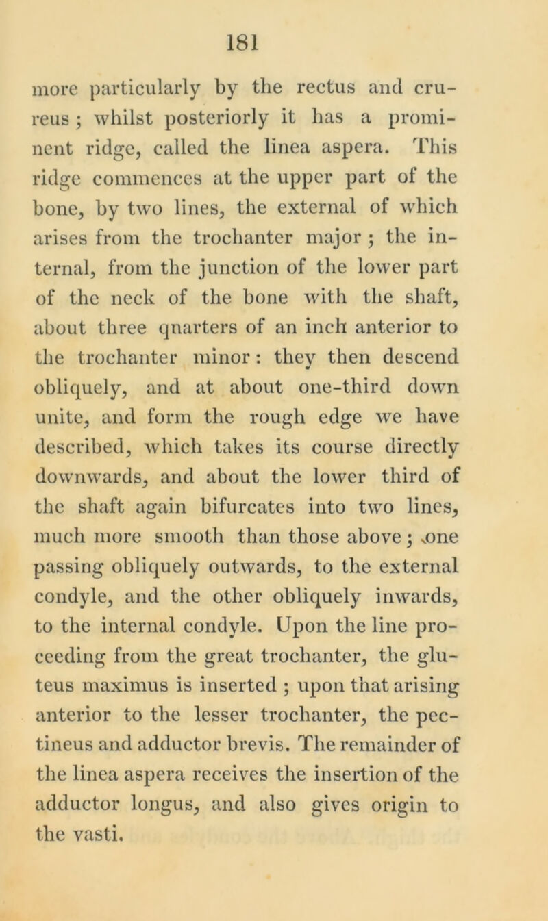 more particularly by the rectus and cru- reus ; whilst posteriorly it has a promi- nent ridge, called the linea aspera. This ridge commences at the upper part of the bone, by two lines, the external of which arises from the trochanter major ; the in- ternal, from the junction of the lower part of the neck of the bone with the shaft, about three quarters of an inch anterior to the trochanter minor: they then descend obliquely, and at about one-third down unite, and form the rough edge we have described, which takes its course directly downwards, and about the lower third of the shaft again bifurcates into two lines, much more smooth than those above; vone passing obliquely outwards, to the external condyle, and the other obliquely inwards, to the internal condyle. Upon the line pro- ceeding from the great trochanter, the glu- teus maximus is inserted ; upon that arising anterior to the lesser trochanter, the pec- tineus and adductor brevis. The remainder of the linea aspera receives the insertion of the adductor longus, and also gives origin to the vasti.