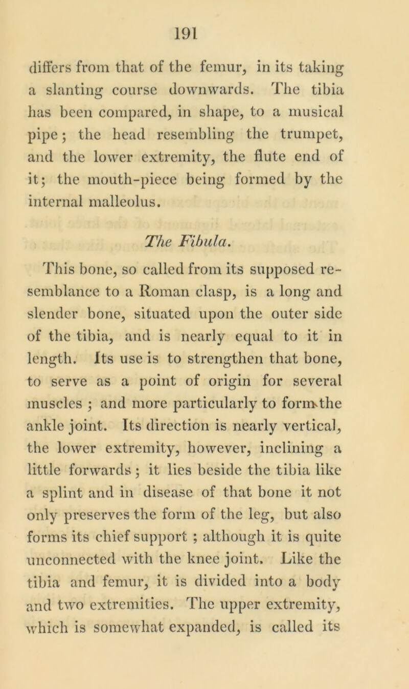 differs from that of the femur, in its taking a slanting course downwards. The tibia lias been compared, in shape, to a musical pipe; the head resembling the trumpet, and the lower extremity, the flute end of it; the mouth-piece being formed by the internal malleolus. The Fibula. This bone, so called from its supposed re- semblance to a Roman clasp, is a long and slender bone, situated upon the outer side of the tibia, and is nearly equal to it in length. Its use is to strengthen that bone, to serve as a point of origin for several muscles ; and more particularly to forn>the ankle joint. Its direction is nearly vertical, the lower extremity, however, inclining a little forwards ; it lies beside the tibia like a splint and in disease of that bone it not only preserves the form of the leg, but also forms its chief support ; although it is quite unconnected with the knee joint. Like the tibia and femur, it is divided into a body and two extremities. The upper extremity, which is somewhat expanded, is called its