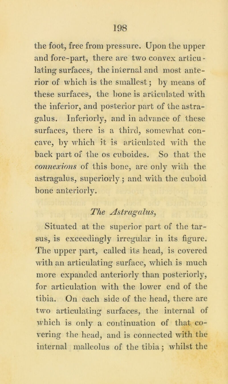 the foot, free from pressure. Upon the upper and fore-part, there are two convex articu- lating surfaces, the internal and most ante- rior of which is the smallest; 1)y means of these surfaces, the hone is articulated with the inferior, and posterior part of the astra- galus. Inferiorly, and in advance of these surfaces, there is a third, somewhat con- cave, by which it is articulated wdfch the back part of the os cuboides. So that the connexions of this bone, are only with the astragalus, superiorly; and with the cuboid bone anteriorly. The Astragalus, Situated at the superior part of the tar- sus, is exceedingly irregular in its figure. The upper part, called its head, is covered with an articulating surface, which is much more expanded anteriorly than posteriorly, for articulation with the lower end of the tibia. On each side of the head, there are two articulating surfaces, the internal of ■which is only a continuation of that co- vering the head, and is connected with the internal malleolus of the tibia; whilst the