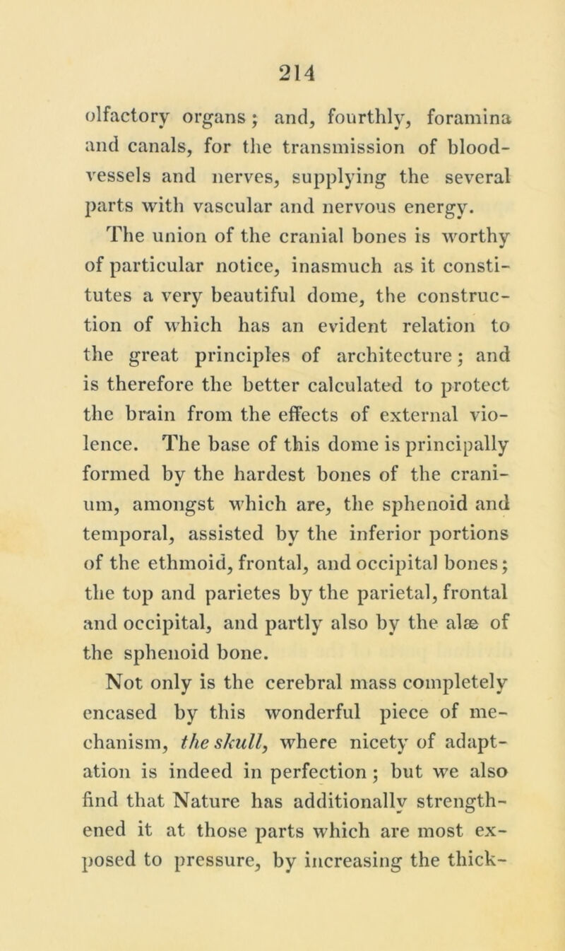 olfactory organs; and, fourthly, foramina and canals, for the transmission of blood- vessels and nerves, supplying the several parts with vascular and nervous energy. The union of the cranial bones is worthy of particular notice, inasmuch as it consti- tutes a very beautiful dome, the construc- tion of which has an evident relation to the great principles of architecture; and is therefore the better calculated to protect the brain from the effects of external vio- lence. The base of this dome is principally formed by the hardest bones of the crani- um, amongst M'hich are, the sphenoid and temporal, assisted by the inferior portions of the ethmoid, frontal, and occipital bones; the top and parietes by the parietal, frontal and occipital, and partly also by the alse of the sphenoid bone. Not only is the cerebral mass completely encased by this wonderful piece of me- chanism, the sladl, where nicety of adapt- ation is indeed in perfection; but we also find that Nature has additionally strength- ened it at those parts which are most ex- posed to pressure, by increasing the thick-