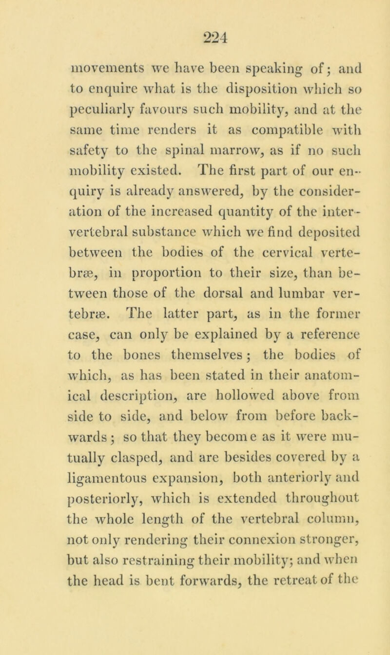 movements we have been speaking of; and to enquire what is the disposition wliich so peculiarly favours such mobility, and at the same time renders it as compatible with safety to the spinal marrow, as if no such mobility existed. The first part of our en- quiry is already answered, by the consider- ation of the increased quantity of the inter - vertebral substance which we find deposited between the bodies of the cervical verte- brae, in proportion to their size, than be- tween those of the dorsal and lumbar ver- tebrae. The latter part, as in the former case, can only be explained by a reference to the bones themselves; the bodies of which, as has been stated in their anatom- ical description, are hollowed above from side to side, and below from before back- wards j so that they become as it were mu- tually clasped, and are besides covered by a ligamentous expansion, both anteriorly and posteriorly, which is extended throughout the whole length of the vertebral column, not only rendering their connexion stronger, but also restraining their mobility; and when the head is bent forwards, the retreat of the