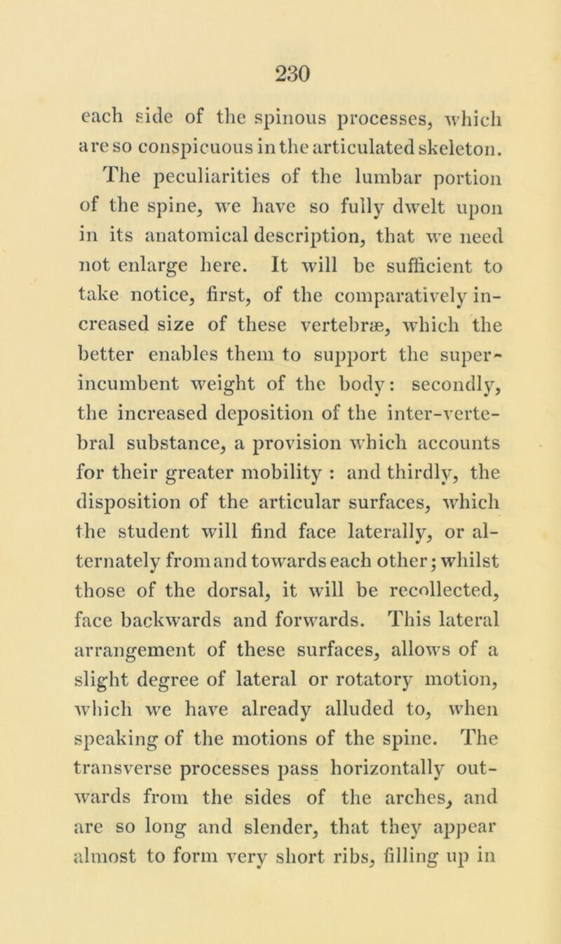 each side of tlie spinous processes, u'hicli are so conspicuous in the articulated skeleton. Tlie peculiarities of the lumbar portion of the spine, we have so fully dwelt upon in its anatomical description, that we need not enlarge here. It will be sufficient to take notice, first, of the comparatively in- creased size of these vertebra, which the better enables them to support the super- incumbent weight of the body: secondly, the increased deposition of the inter-verte- bral substance, a provision which accounts for their greater mobility : and thirdly, the disposition of the articular surfaces, which the student will find face laterally, or al- ternately fromand towards each other; whilst those of the dorsal, it will be recollected, face backwards and forwards. This lateral arrangement of these surfaces, allows of a slight degree of lateral or rotatory motion, wliich we have already alluded to, when speaking of the motions of the spine. The transverse processes pass horizontally out- wards from the sides of the arches, and are so long and slender, that they appear almost to form very short ribs, filling up in
