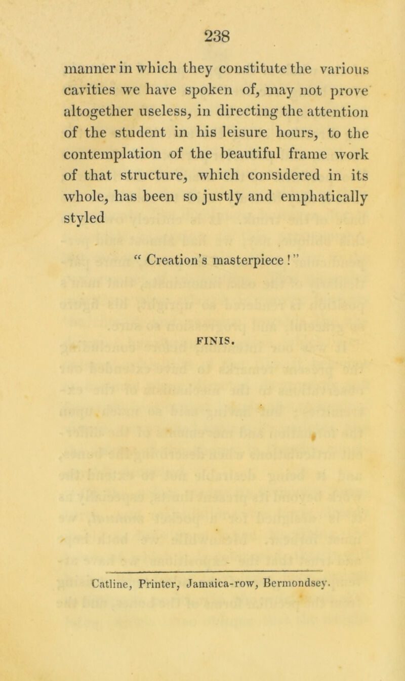 manner in which they constitute the various cavities we have spoken of, may not prove altogether useless, in directing the attention of the student in his leisure hours, to the contemplation of the beautiful frame work of that structure, which considered in its whole, has been so justly and emphatically styled “ Creation’s masterpiece ! ” FINIS. Catline, Printer, Jamaica-row, Bermondsey