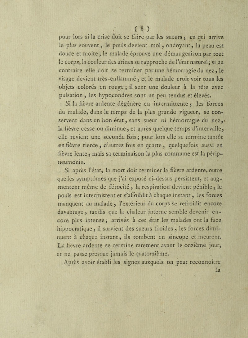 pour lors si la crise doic se faire par les sueurs, ce qui arrive le plus souvent, le pouls devient mol, ondoyant, la peau est douce et moite ; le malade éprouve une démangeaison par tout le corps, la couleur des urines se rapproche de l’état naturel ; si au contraire elle doit se termi'^ner par une hémorragie du nez, le visage devient très-enflammé, et le malade croit voir tous les objets colorés en rouge ; il sent une douleur a la tête avec pulsation , les hypocondres sont un peu tendus et élevés. Si la fièvre ardente dégénère en intermittente j les forces du malade, dans le temps de la plus grande vigueur, se con- servent dans un bon état, sans sueur ni hémorragie du nez,» la fièvre cesse ou diminue, et après quelque temps d’intervalle, elle revient une seconde fois; pour lors elle se termine tantôt enfièvre tierce, d’autres fois en quarte, quelquefois aussi en fièvre lente, mais sa terminaison la plus commune est la périp- neumonie. Si après l’état^ la mort doit terminer la fièvre ardente, outre que les symptômes que j’ai exposé ci-dessus persistent, et aug- mentent même de férocité , la respiration devient pénible, le pouls est intermittent et s’afibiblit à chaque instant, les forces ' manquent au malade, l’extérieur du corps sc refroidit encore davantage , tandis que la chaleur interne semble devenir en- core plus intense ; arrivés à cet état les malades ont la face hippocratique, il survient des sueurs froides , les forces dimi- nuent à chaque instant, ils tombent en sincope et meurent. La fièvre ardente se termine rarement avant le onzième jour, et ne passe presque jamais le quatorzième. Après avoir établi les signes auxquels on peut reconnoître la