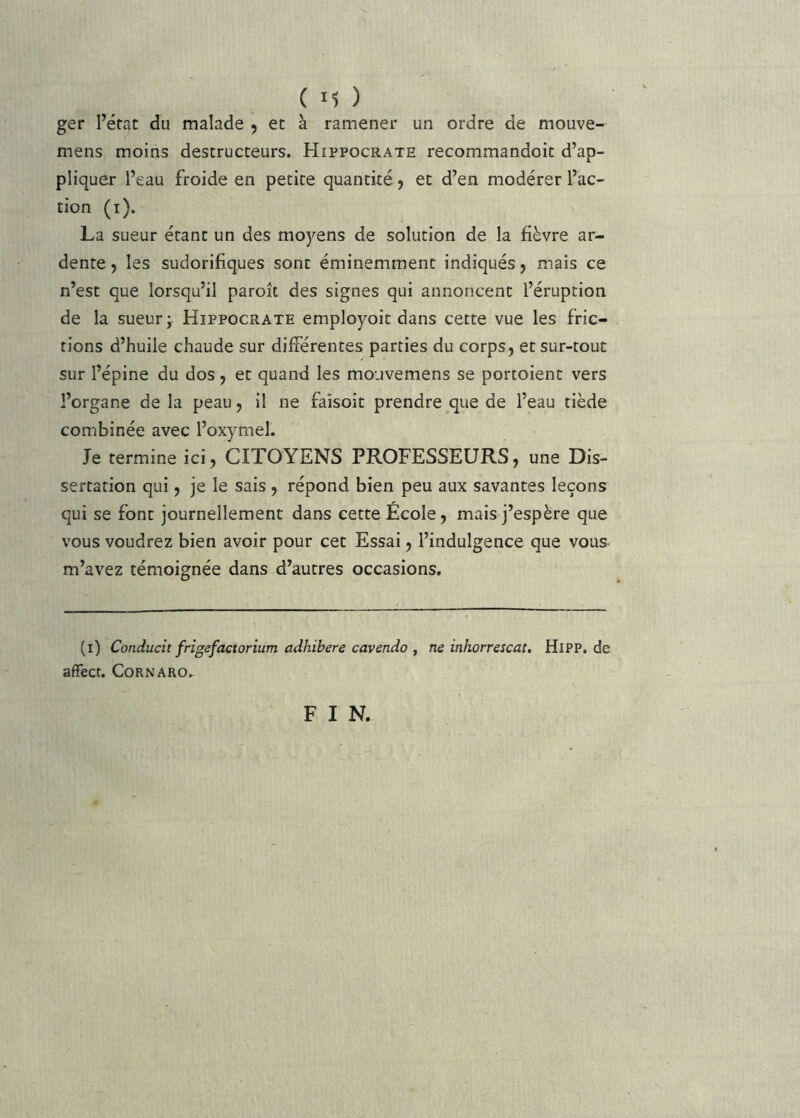 ger l’érat du malade , et à ramener un ordre de mouve- mens moins destructeurs. Hippocrate recommandoit d’ap- pliquer l’eau froide en petite quantité , et d’en modérer l’ac- tion (i), La sueur étant un des moyens de solution de la fièvre ar- dente, les sudorifiques sont éminemment indiqués, mais ce n’est que lorsqu’il paroît des signes qui annoncent l’éruption de la sueur; Hippocrate employoit dans cette vue les fric- tions d’huile chaude sur différentes parties du corps, et sur-tout sur l’épine du dos, et quand les mouvemens se portoient vers l’organe de la peau, il ne faisoit prendre que de l’eau tiède combinée avec l’oxymel. Je termine ici, CITOYENS PROFESSEURS, une Dis- sertation qui, je le sais , répond bien peu aux savantes leçons qui se font journellement dans cette École, mais j’espère que vous voudrez bien avoir pour cet Essai, l’indulgence que vous m’avez témoignée dans d’autres occasions. (i) Conducit frigefactorium adhibere cavendo , ne inhorrescat. HiPP, de affect. CoRNARO.- F I N.