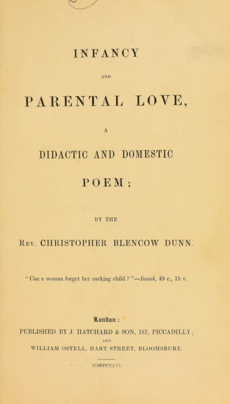 INFANCY AND PARENTAL LOYE, A DIDACTIC AND DOMESTIC P O E M ; BY THE Rev. CHRISTOPHER BLENCOW DUNN. “ Can a woman forget, her sucking child ? ”—Isaiah, 49 c., 15 v. Eontion: PUBLISHED BY J. HATCHARD & SON, 187, PICCADILLY; AND WILLIAM OSTELL, HART STREET, BLOOMSBURY. MDCCCXT.VJ