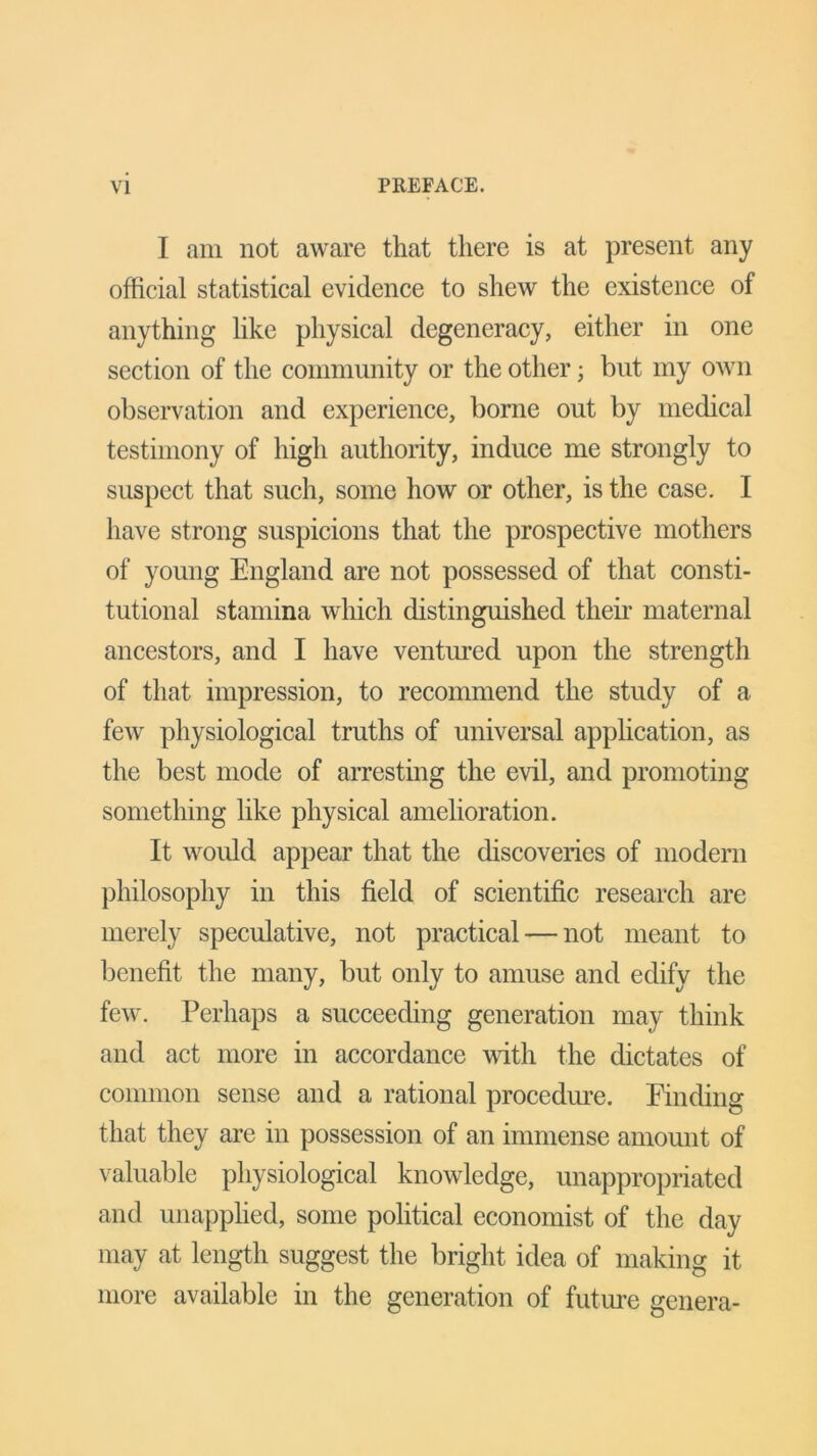 I am not aware that there is at present any official statistical evidence to shew the existence of anything like physical degeneracy, either in one section of the community or the other; but my own observation and experience, borne out by medical testimony of high authority, induce me strongly to suspect that such, some how or other, is the case. I have strong suspicions that the prospective mothers of young England are not possessed of that consti- tutional stamina which distinguished their maternal ancestors, and I have ventured upon the strength of that impression, to recommend the study of a few physiological truths of universal application, as the best mode of arresting the evil, and promoting something like physical amelioration. It would appear that the discoveries of modern philosophy in this field of scientific research are merely speculative, not practical — not meant to benefit the many, but only to amuse and edify the few. Perhaps a succeeding generation may think and act more in accordance with the dictates of common sense and a rational procedure. Finding that they are in possession of an immense amount of valuable physiological knowledge, unappropriated and unapplied, some political economist of the day may at length suggest the bright idea of making it more available in the generation of future genera-