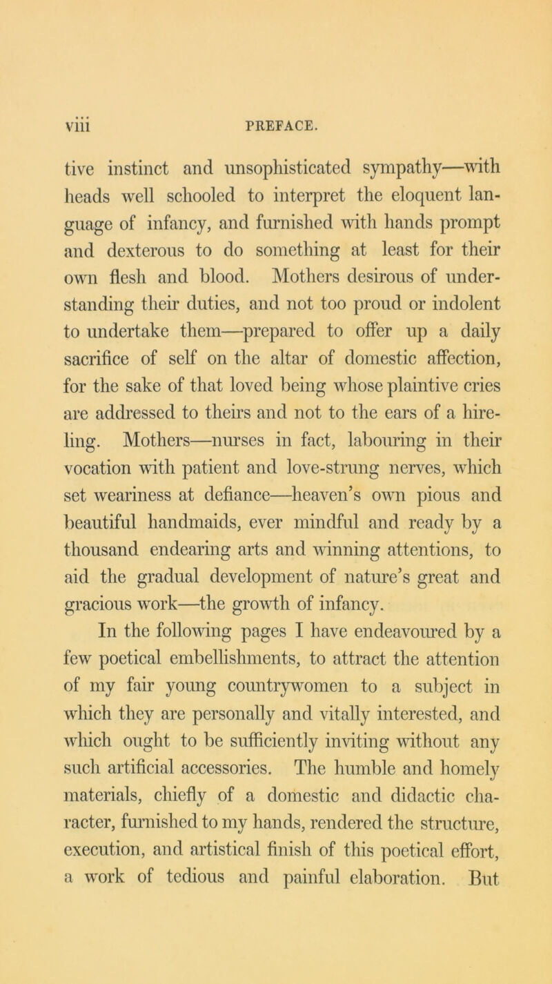 tive instinct and unsophisticated sympathy—with heads well schooled to interpret the eloquent lan- guage of infancy, and furnished until hands prompt and dexterous to do something at least for their own flesh and blood. Mothers desirous of under- standing their duties, and not too proud or indolent to undertake them—prepared to offer up a daily sacrifice of self on the altar of domestic affection, for the sake of that loved being whose plaintive cries are addressed to theirs and not to the ears of a hire- ling. Mothers—nurses in fact, labouring in their vocation with patient and love-strung nerves, which set weariness at defiance—heaven’s own pious and beautiful handmaids, ever mindful and ready by a thousand endearing arts and winning attentions, to aid the gradual development of nature’s great and gracious work—the growth of infancy. In the following pages I have endeavoured by a few poetical embellishments, to attract the attention of my fair young countrywomen to a subject in which they are personally and vitally interested, and which ought to be sufficiently inviting without any such artificial accessories. The humble and homely materials, chiefly of a domestic and didactic cha- racter, furnished to my hands, rendered the structure, execution, and artistical finish of this poetical effort, a work of tedious and painful elaboration. But