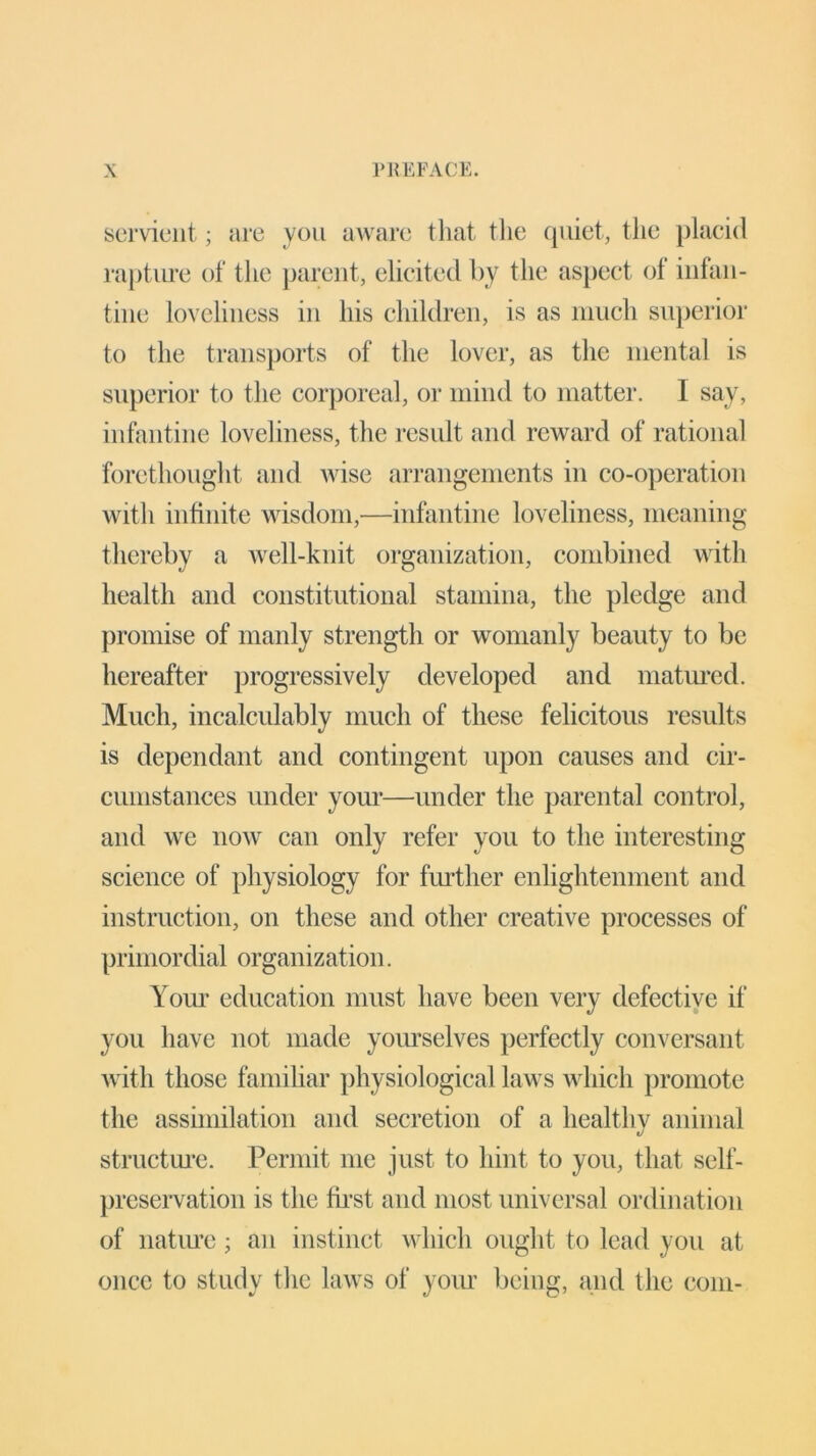 servient; are you aware that the quiet, the placid rapture of the parent, elicited by the aspect of infan- tine loveliness in his children, is as much superior to the transports of the lover, as the mental is superior to the corporeal, or mind to matter. 1 say, infantine loveliness, the result and reward of rational forethought and wise arrangements in co-operation with infinite wisdom,—infantine loveliness, meaning thereby a well-knit organization, combined with health and constitutional stamina, the pledge and promise of manly strength or womanly beauty to be hereafter progressively developed and matured. Much, incalculably much of these felicitous results is dependant and contingent upon causes and cir- cumstances under your—under the parental control, and we now can only refer you to the interesting science of physiology for further enlightenment and instruction, on these and other creative processes of primordial organization. Your education must have been very defective if you have not made yourselves perfectly conversant with those familiar physiological laws which promote the assimilation and secretion of a healthy animal structure. Permit me just to hint to you, that self- preservation is the first and most universal ordination of nature; an instinct which ought to lead you at once to study the laws of your being, and the com-