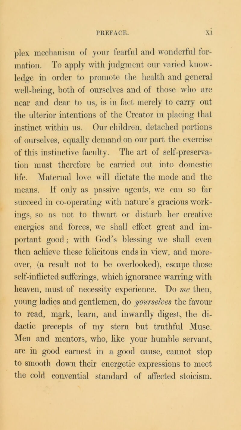 plex mechanism of your fearful and wonderful for- mation. To apply with judgment our varied know- ledge in order to promote the health and general well-being, both of ourselves and of those who are near and dear to us, is in fact merely to carry out the ulterior intentions of the Creator in placing that instinct within us. Our children, detached portions of ourselves, equally demand on our part the exercise of this instinctive faculty. The art of self-preserva- tion must therefore be carried out into domestic life. Maternal love will dictate the mode and the means. If only as passive agents, we can so far succeed in co-operating with nature’s gracious work- ings, so as not to thwart or disturb her creative energies and forces, we shall effect great and im- portant good; with God’s blessing we shall even then achieve these felicitous ends in view, and more- over, (a result not to be overlooked), escape those self-inflicted sufferings, which ignorance warring with heaven, must of necessity experience. Do me then, young ladies and gentlemen, do yourselves the favour to read, mark, learn, and inwardly digest, the di- dactic precepts of my stern but truthful Muse. Men and mentors, who, like your humble servant, are in good earnest in a good cause, cannot stop to smooth down their energetic expressions to meet the cold convential standard of affected stoicism.