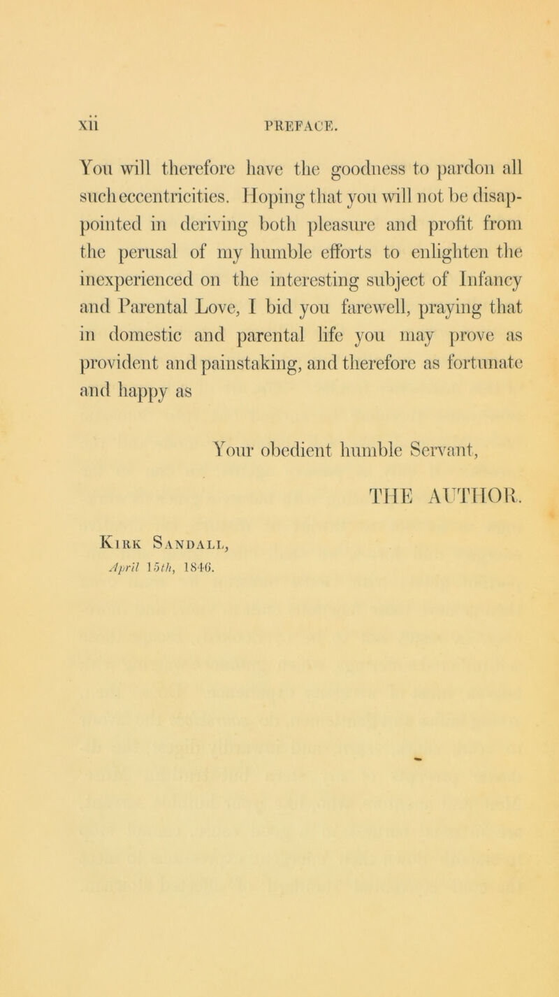 You will therefore have the goodness to pardon all such eccentricities. Hoping that you will not be disap- pointed in deriving both pleasure and profit from the perusal of my humble efforts to enlighten the inexperienced on the interesting subject of Infancy and Parental Love, I bid you farewell, praying that in domestic and parental life you may [trove as provident and painstaking, and therefore as fortunate and happy as Your obedient humble Servant, THE AUTHOR. Kirk Sandall, April ]5th, 184(i.