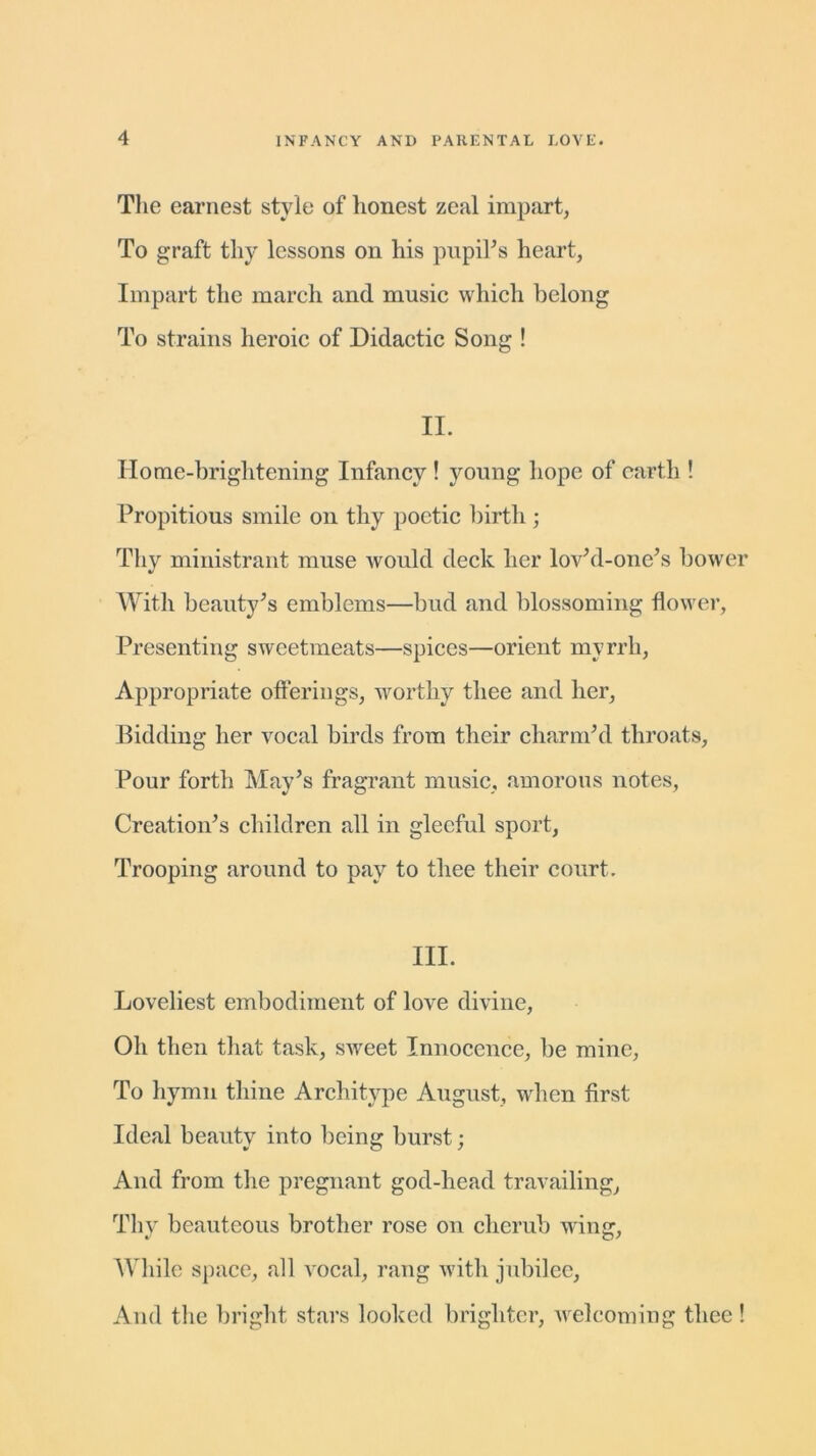 The earnest style of honest zeal impart, To graft thy lessons on his pupil's heart, Impart the march and music which belong To strains heroic of Didactic Song ! II. Home-briglitening Infancy ! young hope of earth ! Propitious smile on thy poetic birth ; Thy ministrant muse would deck her lov'd-one’s bower With beauty's emblems—bud and blossoming flower, Presenting sweetmeats—spices—orient myrrh, Appropriate offerings, worthy thee and her. Bidding her vocal birds from their charm'd throats, Pour forth May’s fragrant music, amorous notes, Creation's children all in gleeful sport, Trooping around to pay to thee their court. III. Loveliest embodiment of love divine, Oh then that task, sweet Innocence, be mine, To hymn thine Architype August, when first Ideal beauty into being burst; And from the pregnant god-head travailing, Thy beauteous brother rose on cherub winer, While space, all vocal, rang with jubilee, And the bright stars looked brighter, welcoming thee !