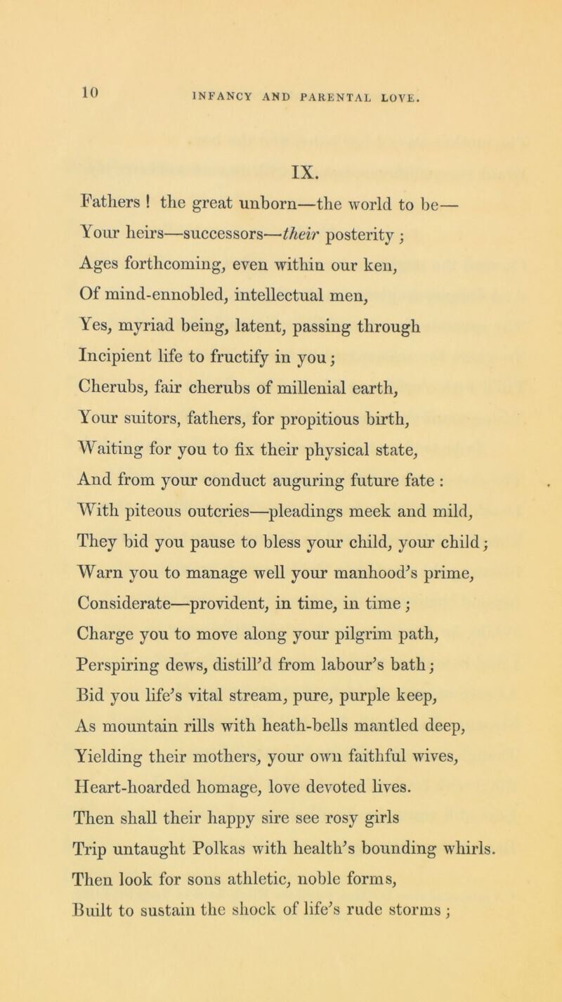 IX. Fathers ! the great Tinhorn—the world to be— Your heirs—successors—their posterity ; Ages forthcoming, even within our ken, Of mind-ennobled, intellectual men, Yes, myriad being, latent, passing through Incipient life to fructify in you; Cherubs, fair cherubs of millenial earth, Your suitors, fathers, for propitious birth, Waiting for you to fix their physical state, And from your conduct auguring future fate : With piteous outcries—pleadings meek and mild. They bid you pause to bless your child, your child; Warn you to manage well your manhoods prime. Considerate—provident, in time, in time ; Charge you to move along your pilgrim path, Perspiring dews, distilled from labour’s bath; Bid you life’s vital stream, pure, purple keep, As mountain rills with heath-bells mantled deep, Yielding their mothers, your own faithful wives. Heart-hoarded homage, love devoted lives. Then shall their happy sire see rosy girls Trip untaught Polkas with health’s bounding whirls. Then look for sons athletic, noble forms, Built to sustain the shock of life’s rude storms ;