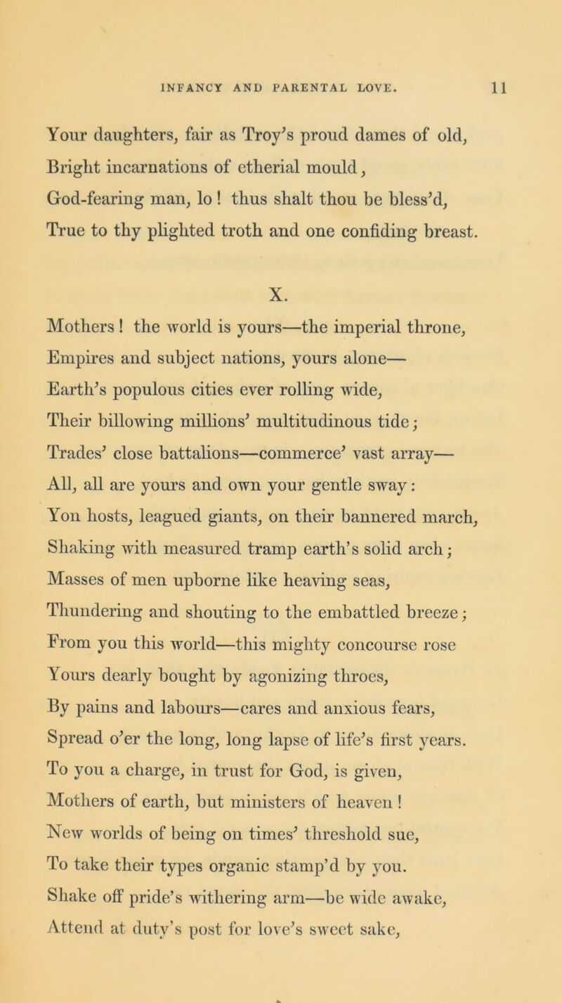 Your daughters, fair as Troy's proud dames of old, Bright incarnations of etherial mould, God-fearing man, lo ! thus shalt thou be bless'd. True to thy plighted troth and one confiding breast. X. Mothers ! the world is yours—the imperial throne, Empires and subject nations, yours alone— Earth's populous cities ever rolling wide, Their billowing millions' multitudinous tide; Trades' close battalions—commerce' vast array— All, all are yours and own your gentle sway: Yon hosts, leagued giants, on their bannered march, Shaking with measured tramp earth’s solid arch; Masses of men upborne like heaving seas, Thundering and shouting to the embattled breeze; From you this world—this mighty concourse rose Yours dearly bought by agonizing throes, By pains and labours—cares and anxious fears. Spread o'er the long, long lapse of life's first years. To you a charge, in trust for God, is given, Mothers of earth, but ministers of heaven ! New worlds of being on times' threshold sue, To take their types organic stamp’d by you. Shake off pride’s withering arm—be wide awake, Attend at duty’s post for love's sweet sake,