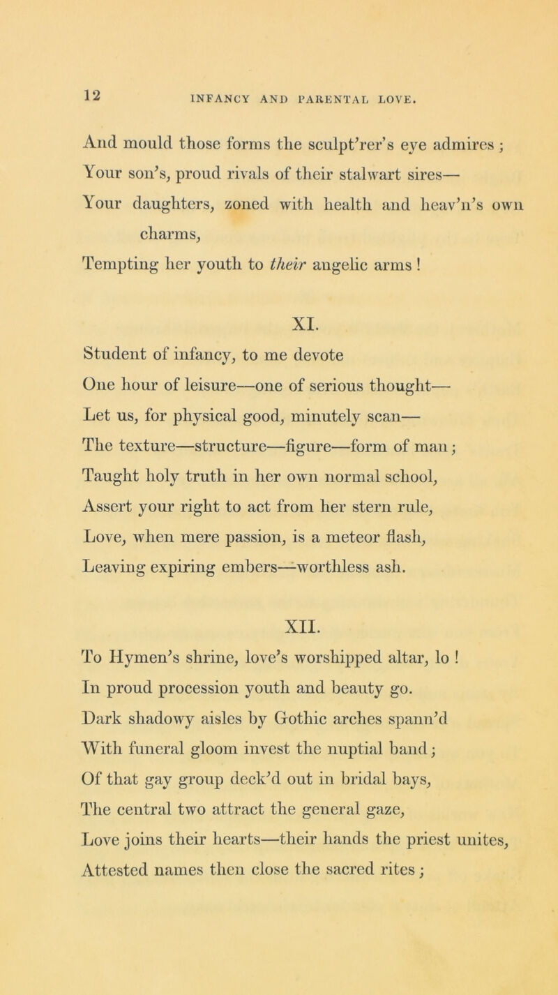 And mould those forms the sculp t’rer’s eye admires ; Your son’s, proud rivals of their stalwart sires— Your daughters, zoned with health and heav’n’s own charms, Tempting her youth to their angelic arms ! XI. Student of infancy, to me devote One hour of leisure—one of serious thought— Let us, for physical good, minutely scan— The texture—structure—figure—form of man; Taught holy truth in her own normal school, Assert your right to act from her stern rule, Love, when mere passion, is a meteor flash, Leaving expiring embers—worthless ash. XII. To Hymen’s shrine, love’s worshipped altar, lo ! In proud procession youth and beauty go. Dark shadowy aisles by Gothic arches spann’d With funeral gloom invest the nuptial band; Of that gay group deck’d out in bridal bays, The central two attract the general gaze, Love joins their hearts—their hands the priest unites, Attested names then close the sacred rites;